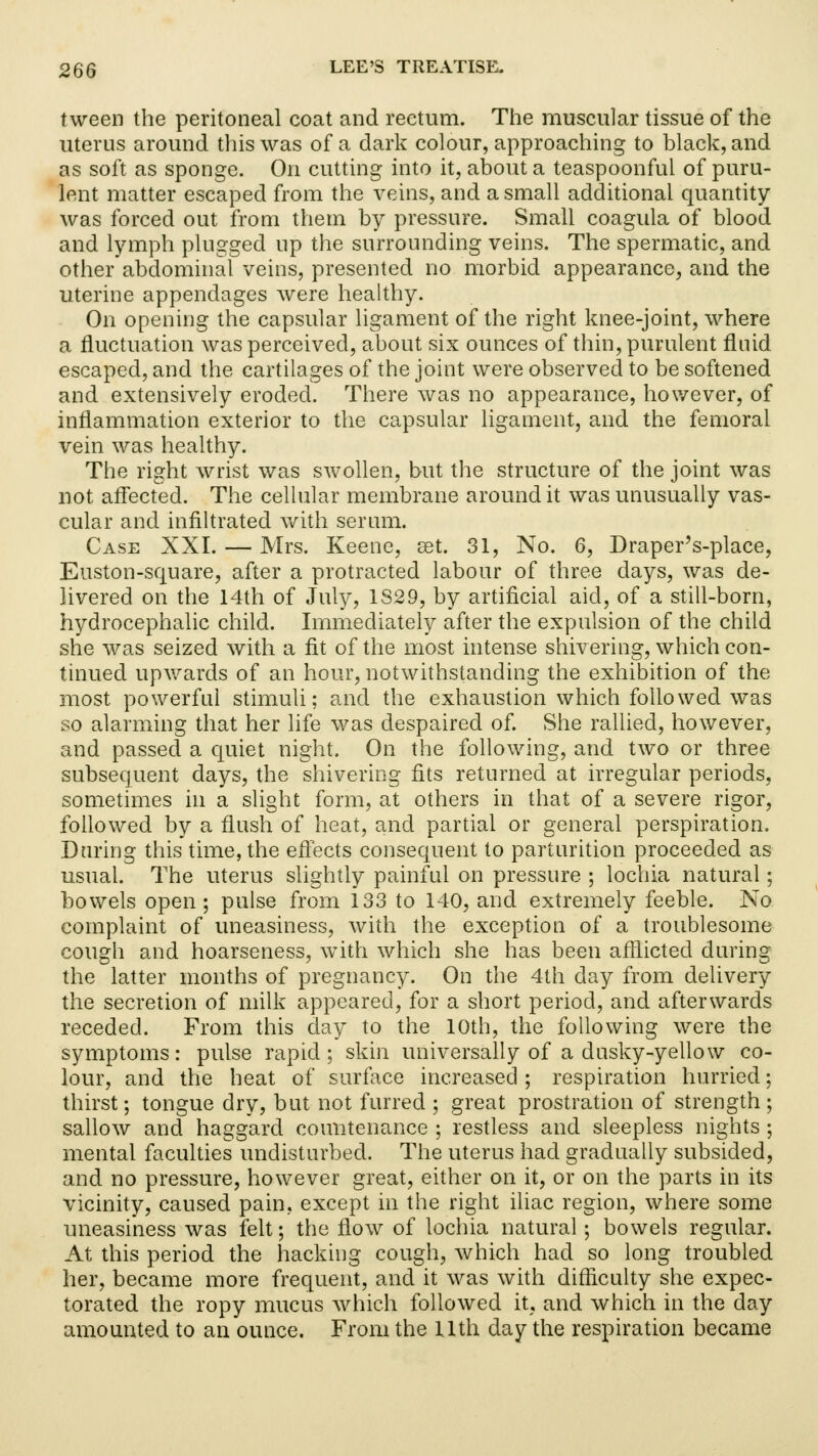 tween the peritoneal coat and rectum. The muscular tissue of the uterus around this was of a dark colour, approaching to black, and as soft as sponge. On cutting into it, about a teaspoonful of puru- lent matter escaped from the veins, and a small additional quantity was forced out from them by pressure. Small coagula of blood and lymph plugged up the surrounding veins. The spermatic, and other abdominal veins, presented no morbid appearance, and the uterine appendages were healthy. On opening the capsular ligament of the right knee-joint, where a fluctuation was perceived, about six ounces of thin, purulent fluid escaped, and the cartilages of the joint were observed to be softened and extensively eroded. There was no appearance, however, of inflammation exterior to the capsular ligament, and the femoral vein was healthy. The right wrist was swollen, but the structure of the joint was not affected. The cellular membrane around it was unusually vas- cular and infiltrated with serum. Case XXI. — Mrs. Keene, set. 31, No. 6, Draper's-place, Euston-square, after a protracted labour of three days, was de- livered on the 14th of July, 1S29, by artificial aid, of a still-born, hydrocephalic child. Immediately after the expulsion of the child she was seized with a fit of the most intense shivering, which con- tinued upwards of an hour, notwithstanding the exhibition of the most powerful stimuli; and the exhaustion which followed was so alarming that her life was despaired of. She rallied, however, and passed a quiet night. On the following, and two or three subsequent days, the shivering fits returned at irregular periods, sometimes in a slight form, at others in that of a severe rigor, followed by a flush of heat, and partial or general perspiration. Daring this time, the effects consequent to parturition proceeded as usual. The uterus slightly painful on pressure ; lochia natural; bowels open; pulse from 133 to 140, and extremely feeble. No complaint of uneasiness, with the exception of a troublesome cough and hoarseness, with which she has been afflicted during the latter months of pregnancy. On the 4th day from delivery the secretion of milk appeared, for a short period, and afterwards receded. From this day to the 10th, the following were the symptoms: pulse rapid; skin universally of a dusky-yellow co- lour, and the heat of surface increased; respiration hurried; thirst; tongue dry, but not furred ; great prostration of strength ; sallow and haggard countenance ; restless and sleepless nights ; mental faculties undisturbed. The uterus had gradually subsided, and no pressure, however great, either on it, or on the parts in its vicinity, caused pain, except in the right iliac region, where some uneasiness was felt; the flow of lochia natural; bowels regular. At this period the hacking cough, which had so long troubled her, became more frequent, and it was with difficulty she expec- torated the ropy mucus which followed it, and which in the day amounted to an ounce. From the 11th day the respiration became
