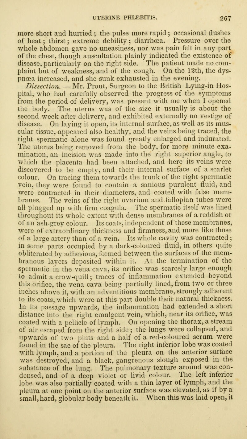 more short and hurried ; the pulse more rapid ; occasional flushes of heat; thirst; extreme debility • diarrhcEa. Pressure over the whole abdomen gave no uneasiness, nor was pain felt in any part of the chest, though auscultation plainly indicated the existence of disease, particularly on the right side. The patient made no com- plaint but of weakness, and of the cough. On the 12th, the dys- pnoea increased, and she sunk exhausted in the evening. Dissection. — Mr. Prout, Surgeon to the British Lying-in Hos- pital, who had carefully observed the progress of the symptoms from the period of delivery, was present with me when I opened the body. The uterus was of the size it usually is about the second week after delivery, and exhibited externally no vestige of disease. On laying it open, its internal surface, as well as its mus- cular tissue, appeared also healthy, and the veins being traced, the right spermatic alone was found greatly enlarged and indurated. The uterus being removed from the body, for more minute exa- mination, an incision was made into the right superior angle, to which the placenta had been attached, and here its veins were discovered to be empty, and their internal surface of a scarlet colour. On tracing them towards the trunk of the right spermatic vein, they were found to contain a sanious purulent fluid, and were contracted in their diameters, and coated with false mem- branes. The veins of the right ovarium and fallopian tubes were all plugged up with firm coagula. The spermatic itself was lined throughout its whole extent with dense membranes of a reddish or of an ash-grey colour. Its coats, independent of these membranes, were of extraordinary thickness and firmness, and more like those of a large artery than of a vein. Its whole cavity was contracted ; in some parts occupied by a dark-coloured fluid, in others quite obliterated by adhesions, formed between the surfaces of the mem- branous layers deposited within it. At the termination of the spermatic in the vena cava, its orifice was scarcely large enough to admit a crow-quill; traces of inflammation extended beyond this orifice, the vena cava being partially lined, from two or three inches above it, with an adventitious membrane, strongly adherent to its coats, which were at this part double their natural thickness. In its passage upwards, the inflammation had extended a short distance into the right emulgent vein, which, near its orifice, was coated with a pellicle of lymph. On opening the thorax, a stream of air escaped from the right side; the lungs were collapsed, and upwards of two pints and a half of a red-coloured serum were found in the sac of the pleura. The right inferior lobe was coated with lymph, and a portion of the pleura on the anterior surface was destroyed, and a black, gangrenous slough exposed in the substance of the lung. The pulmonary texture around was con- densed, and of a deep violet or livid colour. The left inferior lobe was also partially coated with a thin layer of lymph, and the pleura at one point on the anterior surface was elevated, as if by a small, hard, globular body beneath it. When this was laid open, it