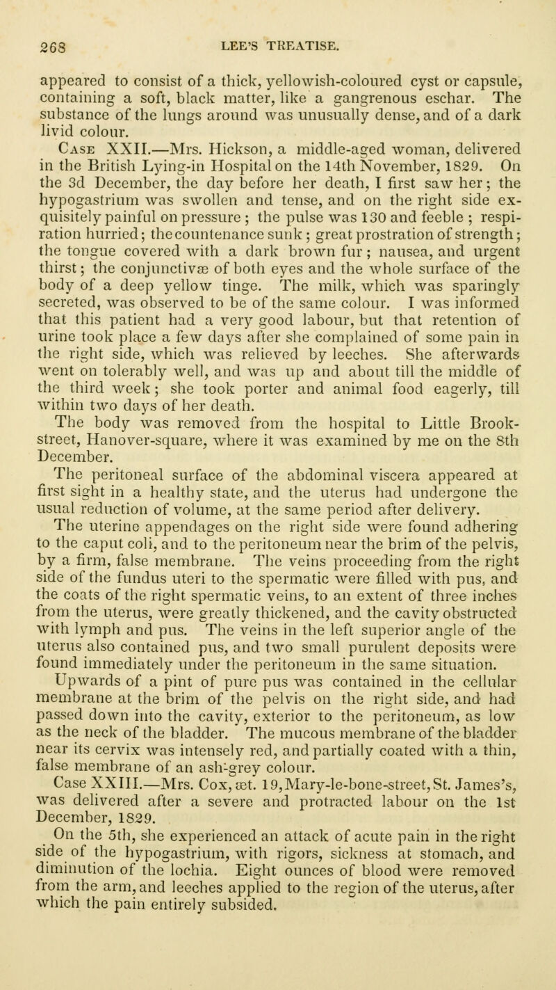 appeared to consist of a thick, yellowish-coloured cyst or capsule, containing a soft, black matter, like a gangrenous eschar. The substance of the lungs around was unusually dense, and of a dark livid colour. Case XXII.—Mrs. Hickson, a middle-aged woman, delivered in the British Lying-in Hospital on the 14th November, 1829. On the 3d December, the day before her death, I first saw her; the hypogastrium was swollen and tense, and on the right side ex- quisitely painful on pressure ; the pulse was 130 and feeble ; respi- ration hurried; the countenance sunk ; great prostration of strength; the tongue covered with a dark brown fur; nausea, and urgent thirst; the conjunctivae of both eyes and the whole surface of the body of a deep yellow tinge. The milk, which was sparingly secreted, was observed to be of the same colour. I was informed that this patient had a very good labour, but that retention of urine took place a few days after she complained of some pain in the right side, which was relieved by leeches. She afterwards went on tolerably well, and was up and about till the middle of the third week; she took porter and animal food eagerly, till within two days of her death. The body was removed from the hospital to Little Brook- street, Hanover-square, where it was examined by me on the Sth December. The peritoneal surface of the abdominal viscera appeared at first sight in a healthy state, and the uterus had undergone the usual reduction of volume, at the same period after delivery. The uterine appendages on the right side were found adhering to the caput coli, and to the peritoneum near the brim of the pelvis, by a firm, false membrane. The veins proceeding from the right side of the fundus uteri to the spermatic were filled with pus, and the coats of the right spermatic veins, to an extent of three inches from the uterus, were greatly thickened, and the cavity obstructed: with lymph and pus. The veins in the left superior angle of the uterus also contained pus, and two small purulent deposits were found immediately under the peritoneum in the same situation. Upwards of a pint of pure pus was contained in the cellular membrane at the brim of the pelvis on the right side, and had passed down into the cavity, exterior to the peritoneum, as low as the neck of the bladder. The mucous membrane of the bladder near its cervix was intensely red, and partially coated with a thin, false membrane of an ash-grey colour. Case XXIII.—Mrs. Cox, ret. 19,Mary-le-bone-street,St. James's, was delivered after a severe and protracted labour on the 1st December, 1829. On the 5th, she experienced an attack of acute pain in the right side of the hypogastrium, with rigors, sickness at stomach, and diminution of the lochia. Eight ounces of blood were removed from the arm, and leeches applied to the region of the uterus, after which the pain entirely subsided.