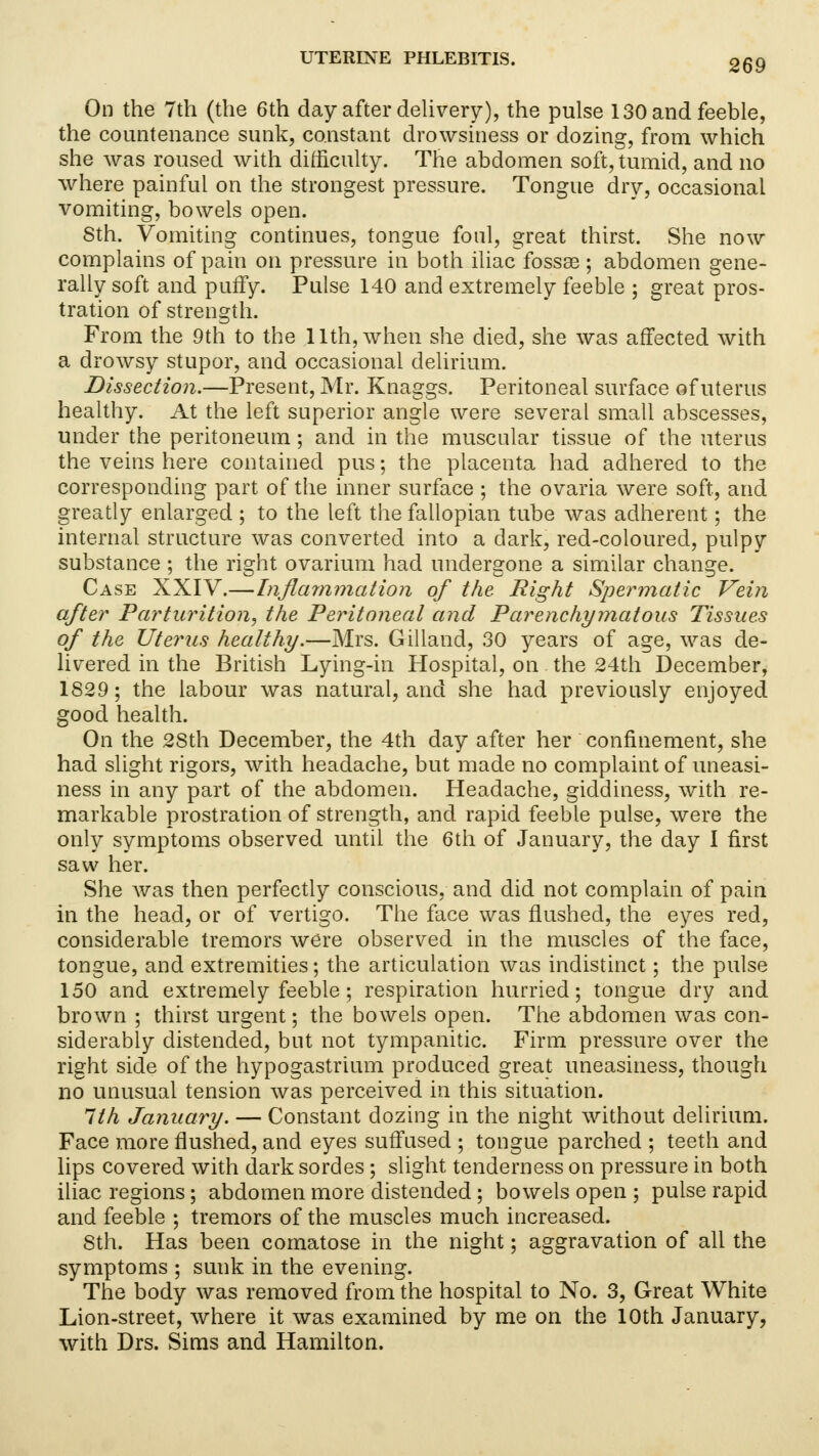 On the 7th (the 6th day after delivery), the pulse 130 and feeble, the countenance sunk, constant drowsiness or dozing, from which she was roused with difficulty. The abdomen soft, tumid, and no where painful on the strongest pressure. Tongue dry, occasional vomiting, bowels open. 8th. Vomiting continues, tongue foul, great thirst. She now complains of pain on pressure in both iliac fossae; abdomen gene- rally soft and puffy. Pulse 140 and extremely feeble ; great pros- tration of strength. From the 9th to the 11th, when she died, she was affected with a drowsy stupor, and occasional delirium. Dissection.—Present, Mr. Knaggs. Peritoneal surface of uterus healthy. At the left superior angle were several small abscesses, under the peritoneum; and in the muscular tissue of the uterus the veins here contained pus; the placenta had adhered to the corresponding part of the inner surface ; the ovaria were soft, and greatly enlarged ; to the left the fallopian tube was adherent; the internal structure was converted into a dark, red-coloured, pulpy substance ; the right ovarium had undergone a similar change. Case XXIV.—Inflammation of the Right Spermatic Vein after Parturition, the Peritoneal and Parenchymatous Tissues of the Uterus healthy.—Mrs. Gilland, 30 years of age, was de- livered in the British Lying-in Hospital, on . the 24th December, 1829; the labour was natural, and she had previously enjoyed good health. On the 2Sth December, the 4th day after her confinement, she had slight rigors, with headache, but made no complaint of uneasi- ness in any part of the abdomen. Headache, giddiness, with re- markable prostration of strength, and rapid feeble pulse, were the only symptoms observed until the 6th of January, the day I first saw her. She was then perfectly conscious, and did not complain of pain in the head, or of vertigo. The face was flushed, the eyes red, considerable tremors were observed in the muscles of the face, tongue, and extremities; the articulation was indistinct; the pulse 150 and extremely feeble; respiration hurried; tongue dry and brown ; thirst urgent; the bowels open. The abdomen was con- siderably distended, but not tympanitic. Firm pressure over the right side of the hypogastrium produced great uneasiness, though no unusual tension was perceived in this situation. 1th January. — Constant dozing in the night without delirium. Face more flushed, and eyes suffused ; tongue parched ; teeth and lips covered with dark sordes; slight tenderness on pressure in both iliac regions; abdomen more distended; bowels open ; pulse rapid and feeble ; tremors of the muscles much increased. 8th. Has been comatose in the night; aggravation of all the symptoms ; sunk in the evening. The body was removed from the hospital to No. 3, Great White Lion-street, where it was examined by me on the 10th January, with Drs. Sims and Hamilton.