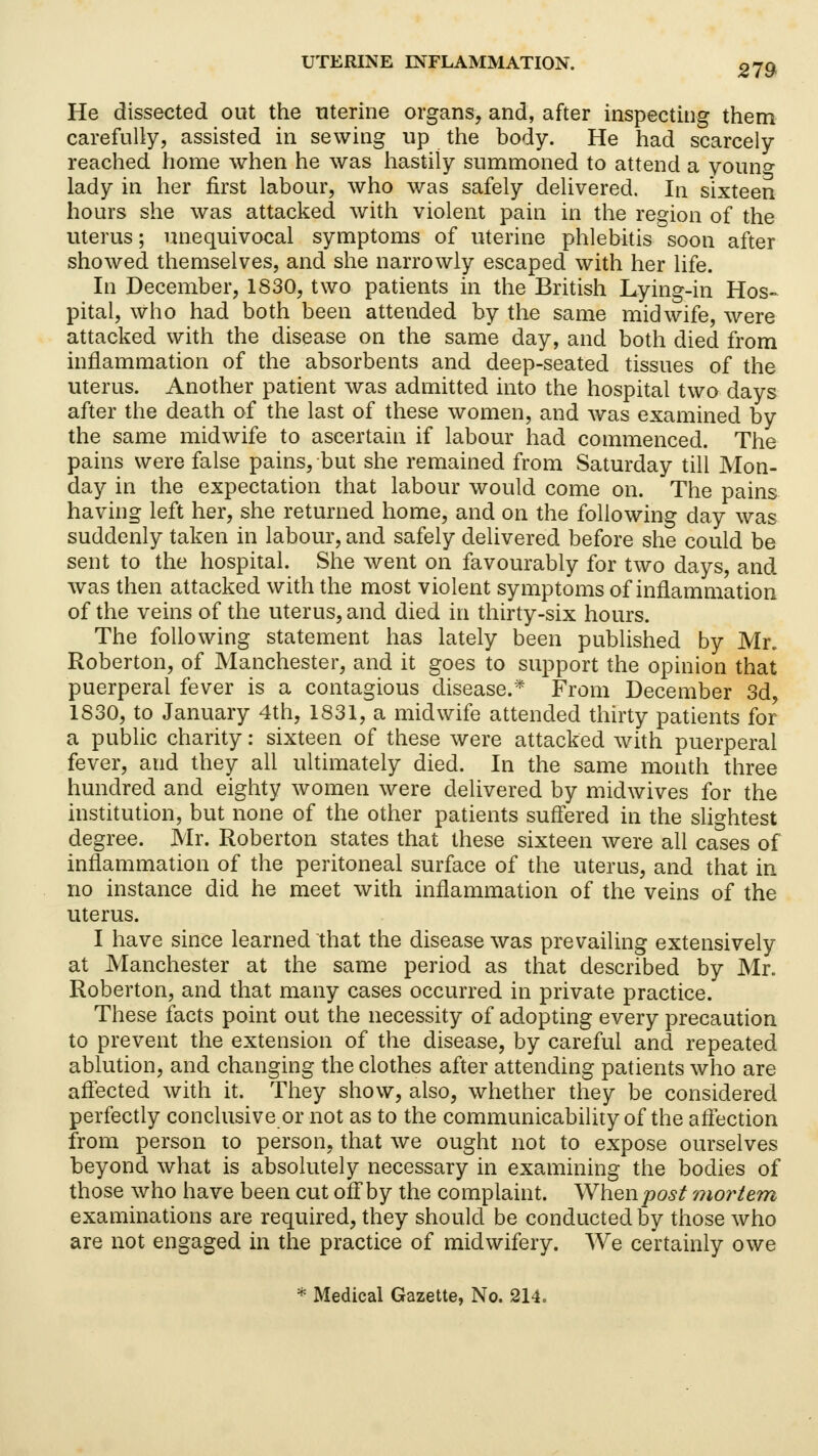 He dissected out the uterine organs, and, after inspecting them carefully, assisted in sewing up the body. He had scarcely reached home when he was hastily summoned to attend a youn°- lady in her first labour, who was safely delivered. In sixteen hours she was attacked with violent pain in the region of the uterus; unequivocal symptoms of uterine phlebitis soon after showed themselves, and she narrowly escaped with her life. In December, 1830, two patients in the British Lying-in Hos- pital, who had both been attended by the same midwife, were attacked with the disease on the same day, and both died from inflammation of the absorbents and deep-seated tissues of the uterus. Another patient was admitted into the hospital two days after the death of the last of these women, and was examined by the same midwife to ascertain if labour had commenced. The pains were false pains, but she remained from Saturday till Mon- day in the expectation that labour would come on. The pains having left her, she returned home, and on the following day was suddenly taken in labour, and safely delivered before she could be sent to the hospital. She went on favourably for two days, and was then attacked with the most violent symptoms of inflammation of the veins of the uterus, and died in thirty-six hours. The following statement has lately been published by Mr. Roberton, of Manchester, and it goes to support the opinion that puerperal fever is a contagious disease.* From December 3d, 1830, to January 4th, 1831, a midwife attended thirty patients for a public charity: sixteen of these were attacked with puerperal fever, and they all ultimately died. In the same month three hundred and eighty women were delivered by midwives for the institution, but none of the other patients suffered in the slightest degree. Mr. Roberton states that these sixteen were all cases of inflammation of the peritoneal surface of the uterus, and that in no instance did he meet with inflammation of the veins of the uterus. I have since learned that the disease was prevailing extensively at Manchester at the same period as that described by Mr. Roberton, and that many cases occurred in private practice. These facts point out the necessity of adopting every precaution to prevent the extension of the disease, by careful and repeated ablution, and changing the clothes after attending patients who are affected with it. They show, also, whether they be considered perfectly conclusive or not as to the communicability of the affection from person to person, that we ought not to expose ourselves beyond what is absolutely necessary in examining the bodies of those who have been cut off by the complaint. When post mortem examinations are required, they should be conducted by those who are not engaged in the practice of midwifery. We certainly owe * Medical Gazette, No. 214.