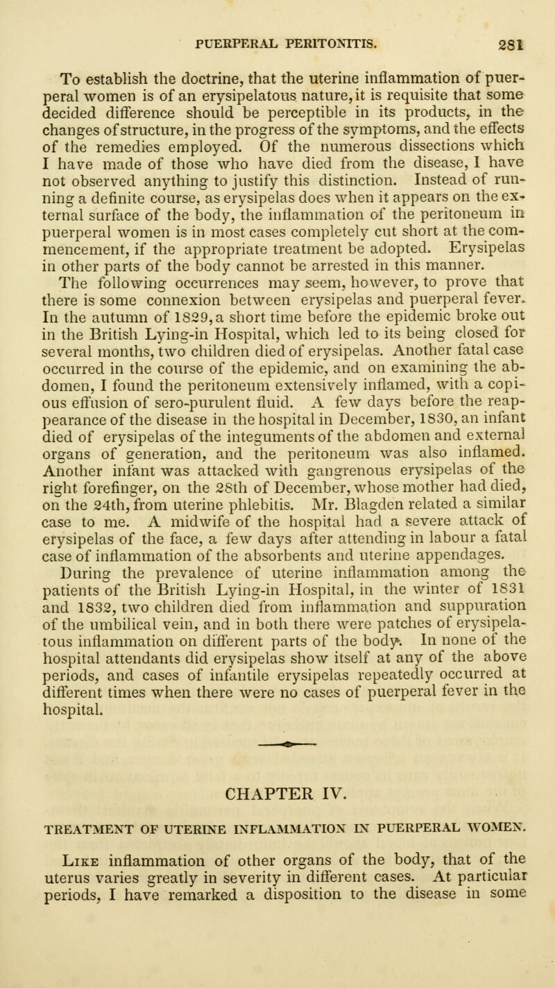 To establish the doctrine, that the uterine inflammation of puer- peral women is of an erysipelatous nature, it is requisite that some decided difference should be perceptible in its products^ in the changes of structure, in the progress of the symptoms, and the effects of the remedies employed. Of the numerous dissections which I have made of those who have died from the disease, I have not observed anything to justify this distinction. Instead of run- ning a definite course, as erysipelas does when it appears on the ex- ternal surface of the body, the inflammation of the peritoneum in puerperal women is in most cases completely cut short at the com- mencement, if the appropriate treatment be adopted. Erysipelas in other parts of the body cannot be arrested in this manner. The following occurrences may seem, however, to prove that there is some connexion between erysipelas and puerperal fever. In the autumn of 1829, a short time before the epidemic broke out in the British Lying-in Hospital, which led to its being closed for several months, two children died of erysipelas. Another fatal case occurred in the course of the epidemic, and on examining the ab- domen, I found the peritoneum extensively inflamed, with a copi- ous effusion of sero-purulent fluid. A few days before the reap- pearance of the disease in the hospital in December, 1830, an infant died of erysipelas of the integuments of the abdomen and external organs of generation, and the peritoneum was also inflamed. Another infant was attacked with gangrenous erysipelas of the right, forefinger, on the 28th of December, whose mother had died, on the 24th, from uterine phlebitis. Mr. Blagclen related a similar case to me. A midwife of the hospital had a severe attack of erysipelas of the face, a few days after attending in labour a fatal case of inflammation of the absorbents and uterine appendages. During the prevalence of uterine inflammation among the patients of the British Lying-in Hospital, in the winter of 1S31 and 1832, two children died from inflammation and suppuration of the umbilical vein, and in both there were patches of erysipela- tous inflammation on different parts of the body. In none of the hospital attendants did erysipelas show itself at any of the above periods, and cases of infantile erysipelas repeatedly occurred at different times when there were no cases of puerperal fever in the hospital. CHAPTER IV. TREATMENT OF UTERINE INFLAMMATION FN PUERPERAL WOMEN. Like inflammation of other organs of the body, that of the uterus varies greatly in severity in different cases. At particular periods, I have remarked a disposition to the disease in some