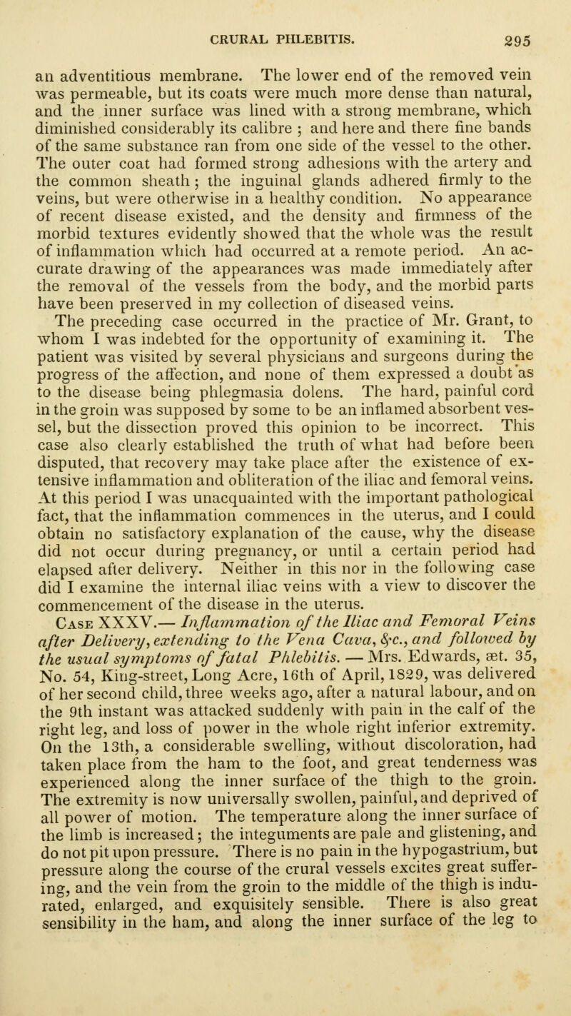 an adventitious membrane. The lower end of the removed vein was permeable, but its coats were much more dense than natural, and the inner surface was lined with a strong membrane, which diminished considerably its calibre ; and here and there fine bands of the same substance ran from one side of the vessel to the other. The outer coat had formed strong adhesions with the artery and the common sheath; the inguinal glands adhered firmly to the veins, but were otherwise in a healthy condition. No appearance of recent disease existed, and the density and firmness of the morbid textures evidently showed that the whole was the result of inflammation which had occurred at a remote period. An ac- curate drawing of the appearances was made immediately after the removal of the vessels from the body, and the morbid parts have been preserved in my collection of diseased veins. The preceding case occurred in the practice of Mr. Grant, to whom I was indebted for the opportunity of examining it. The patient was visited by several physicians and surgeons during the progress of the affection, and none of them expressed a doubt as to the disease being phlegmasia dolens. The hard, painful cord in the groin was supposed by some to be an inflamed absorbent ves- sel, but the dissection proved this opinion to be incorrect. This case also clearly established the truth of what had before been disputed, that recovery may take place after the existence of ex- tensive inflammation and obliteration of the iliac and femoral veins. At this period I was unacquainted with the important pathological fact, that the inflammation commences in the uterus, and I could obtain no satisfactory explanation of the cause, why the disease did not occur during pregnancy, or until a certain period had elapsed after delivery. Neither in this nor in the following case did I examine the internal iliac veins with a view to discover the commencement of the disease in the uterus. Case XXXV.— Inflammation of the Iliac and Femoral Veins after Delivery, extending to the Vena Cava, fyc, and followed by the usual symptoms of fatal Phlebitis. — Mrs. Edwards, set. 35, No. 54, King-street, Long Acre, 16th of April, 1829, was delivered of her second child, three weeks ago, after a natural labour, and on the 9th instant was attacked suddenly with pain in the calf of the right leg, and loss of power in the whole right inferior extremity. On the 13th, a considerable swelling, without discoloration, had taken place from the ham to the foot, and great tenderness was experienced along the inner surface of the thigh to the groin. The extremity is now universally swollen, painful, and deprived of all power of motion. The temperature along the inner surface of the limb is increased; the integuments are pale and glistening, and do not pit upon pressure. There is no pain in the hypogastrium, but pressure along the course of the crural vessels excites great suffer- ing, and the vein from the groin to the middle of the thigh is indu- rated, enlarged, and exquisitely sensible. There is also great sensibility in the ham, and along the inner surface of the leg to