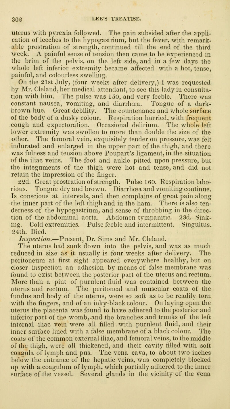 uterus with pyrexia followed. The pain subsided after the appli- cation of leeches to the hypogastrium, but the fever, with remark- able prostration of strength, continued till the end of the third week. A painful sense of tension then came to be experienced in the brim of the pelvis, on the left side, and in a few days the whole left inferior extremity became affected with a hot, tense, painful, and colourless swelling. On the 21st July, (four weeks after delivery,) I was requested by Mr. Cleland, her medical attendant, to see this lady in consulta- tion with him. The pulse was 150, and very feeble. There was constant nausea, vomiting, and diarrhoea. Tongue of a dark- brown hue. Great debility. The countenance and whole surface of the body of a dusky colour. Respiration hurried, with frequent cough and expectoration. Occasional delirium. The whole left lower extremity was swollen to more than double the size of the other. The femoral vein, exquisitely tender on pressure, was felt indurated and enlarged in the upper part of the thigh, and there was fulness and tension above Poupart's ligament, in the situation of the iliac veins. The foot and ankle pitted upon pressure, but the integuments of the thigh were hot and tense, and did not retain the impression of the finger. 22d. Great prostration of strength. Pulse 160. Respiration labo- rious. Tongue dry and brown. Diarrhoea and vomiting continue. Is conscious at intervals, and then complains of great pain along the inner part of the left thigh and in the ham. There is also ten- derness of the hypogastrium, and sense of throbbing in the direc- tion of the abdominal aorta. Abdomen tympanitic. 23d. Sink- ing. Cold extremities. Pulse feeble and intermittent. Singultus. 24th. Died. hispection.—Present, Dr. Sims and Mr. Cleland. The uterus had sunk down into the pelvis, and was as much reduced in size as it usually is four weeks after delivery. The peritoneum at first sight appeared everywhere healthy, but on closer inspection an adhesion by means of false membrane was found to exist between the posterior part of the uterus and rectum. More than a pint of purulent fluid was contained between the uterus and rectum. The peritoneal and muscular coats of the fundus and body of the uterus, were so soft as to be readily torn with the fingers, and of an inky-black colour. On laying open the uterus the placenta was found to have adhered to the posterior and inferior part of the womb,.and the branches and trunks of the left internal iliac vein were all filled with purulent fluid, and their inner surface lined with a false membrane of a black colour. The coats of the common external iliac, and femoral veins, to the middle of the thigh, were all thickened, and their cavity filled with soft coagula of lymph and pus. The vena cava, to about two inches below the entrance of the hepatic veins, was completely blocked up with a coagulum of lymph, which partially adhered to the inner surface of the vessel. Several glands in the vicinity of the vena