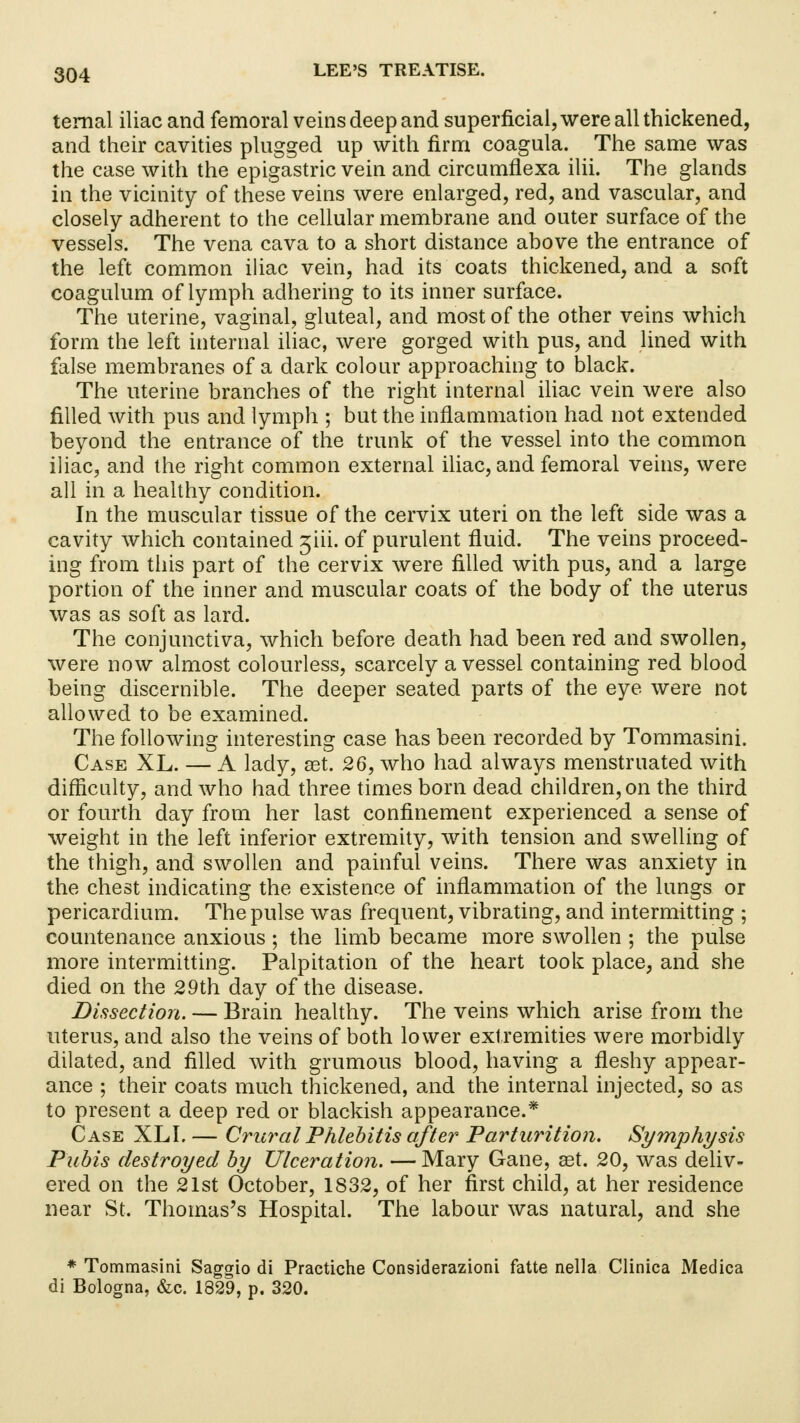 temal iliac and femoral veins deep and superficial, were all thickened, and their cavities plugged up with firm coagula. The same was the case with the epigastric vein and circumflexa ilii. The glands in the vicinity of these veins were enlarged, red, and vascular, and closely adherent to the cellular membrane and outer surface of the vessels. The vena cava to a short distance above the entrance of the left common iliac vein, had its coats thickened, and a soft coagulum of lymph adhering to its inner surface. The uterine, vaginal, gluteal, and most of the other veins which form the left internal iliac, were gorged with pus, and lined with false membranes of a dark colour approaching to black. The uterine branches of the right internal iliac vein were also filled with pus and lymph ; but the inflammation had not extended beyond the entrance of the trunk of the vessel into the common iliac, and the right common external iliac, and femoral veins, were all in a healthy condition. In the muscular tissue of the cervix uteri on the left side was a cavity which contained ^iii. of purulent fluid. The veins proceed- ing from this part of the cervix were filled with pus, and a large portion of the inner and muscular coats of the body of the uterus was as soft as lard. The conjunctiva, which before death had been red and swollen, were now almost colourless, scarcely a vessel containing red blood being discernible. The deeper seated parts of the eye were not allowed to be examined. The following interesting case has been recorded by Tommasini. Case XL. — A lady, set. 26, who had always menstruated with difficulty, and who had three times born dead children, on the third or fourth day from her last confinement experienced a sense of weight in the left inferior extremity, with tension and swelling of the thigh, and swollen and painful veins. There was anxiety in the chest indicating the existence of inflammation of the lungs or pericardium. The pulse was frequent, vibrating, and intermitting ; countenance anxious; the limb became more swollen ; the pulse more intermitting. Palpitation of the heart took place, and she died on the 29th day of the disease. Dissection. — Brain healthy. The veins which arise from the uterus, and also the veins of both lower extremities were morbidly dilated, and filled with grumous blood, having a fleshy appear- ance ; their coats much thickened, and the internal injected, so as to present a deep red or blackish appearance.* Case XLI. — Crural Phlebitis after Parturition. Symphysis Pubis destroyed by Ulceration. — Mary Gane, aet. 20, was deliv- ered on the 21st October, 1832, of her first child, at her residence near St. Thomas's Hospital. The labour was natural, and she * Tommasini Saggio di Practiche Considerazioni fatte nella Clinica Medica di Bologna, &c. 1829, p. 320.