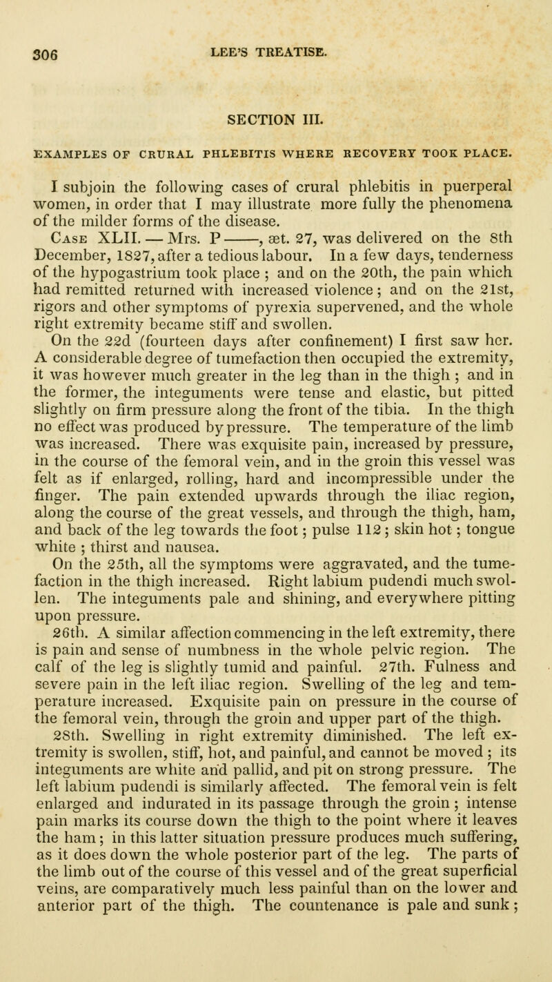 SECTION III. EXAMPLES OF CRURAL PHLEBITIS WHERE RECOVERY TOOK PLACE. I subjoin the following cases of crural phlebitis in puerperal women, in order that I may illustrate more fully the phenomena of the milder forms of the disease. Case XLII. — Mrs. P , set. 27, was delivered on the 8th December, 1827, after a tedious labour. In a few days, tenderness of the hypogastrium took place ; and on the 20th, the pain which had remitted returned with increased violence; and on the 21st, rigors and other symptoms of pyrexia supervened, and the whole right extremity became stiff and swollen. On the 22d (fourteen days after confinement) I first saw her. A considerable degree of tumefaction then occupied the extremity, it was however much greater in the leg than in the thigh ; and in the former, the integuments were tense and elastic, but pitted slightly on firm pressure along the front of the tibia. In the thigh no effect was produced by pressure. The temperature of the limb was increased. There was exquisite pain, increased by pressure, in the course of the femoral vein, and in the groin this vessel was felt as if enlarged, rolling, hard and incompressible under the finger. The pain extended upwards through the iliac region, along the course of the great vessels, and through the thigh, ham, and back of the leg towards the foot; pulse 112 ; skin hot; tongue white ; thirst and nausea. On the 25th, all the symptoms were aggravated, and the tume- faction in the thigh increased. Right labium pudendi much swol- len. The integuments pale and shining, and everywhere pitting upon pressure. 26th. A similar affection commencing in the left extremity, there is pain and sense of numbness in the whole pelvic region. The calf of the leg is slightly tumid and painful. 27th. Fulness and severe pain in the left iliac region. Swelling of the leg and tem- perature increased. Exquisite pain on pressure in the course of the femoral vein, through the groin and upper part of the thigh. 2Sth. Swelling in right extremity diminished. The left ex- tremity is swollen, stiff, hot, and painful, and cannot be moved ; its integuments are white and pallid, and pit on strong pressure. The left labium pudendi is similarly affected. The femoral vein is felt enlarged and indurated in its passage through the groin; intense pain marks its course down the thigh to the point where it leaves the ham; in this latter situation pressure produces much suffering, as it does down the whole posterior part of the leg. The parts of the limb out of the course of this vessel and of the great superficial veins, are comparatively much less painful than on the lower and anterior part of the thigh. The countenance is pale and sunk;