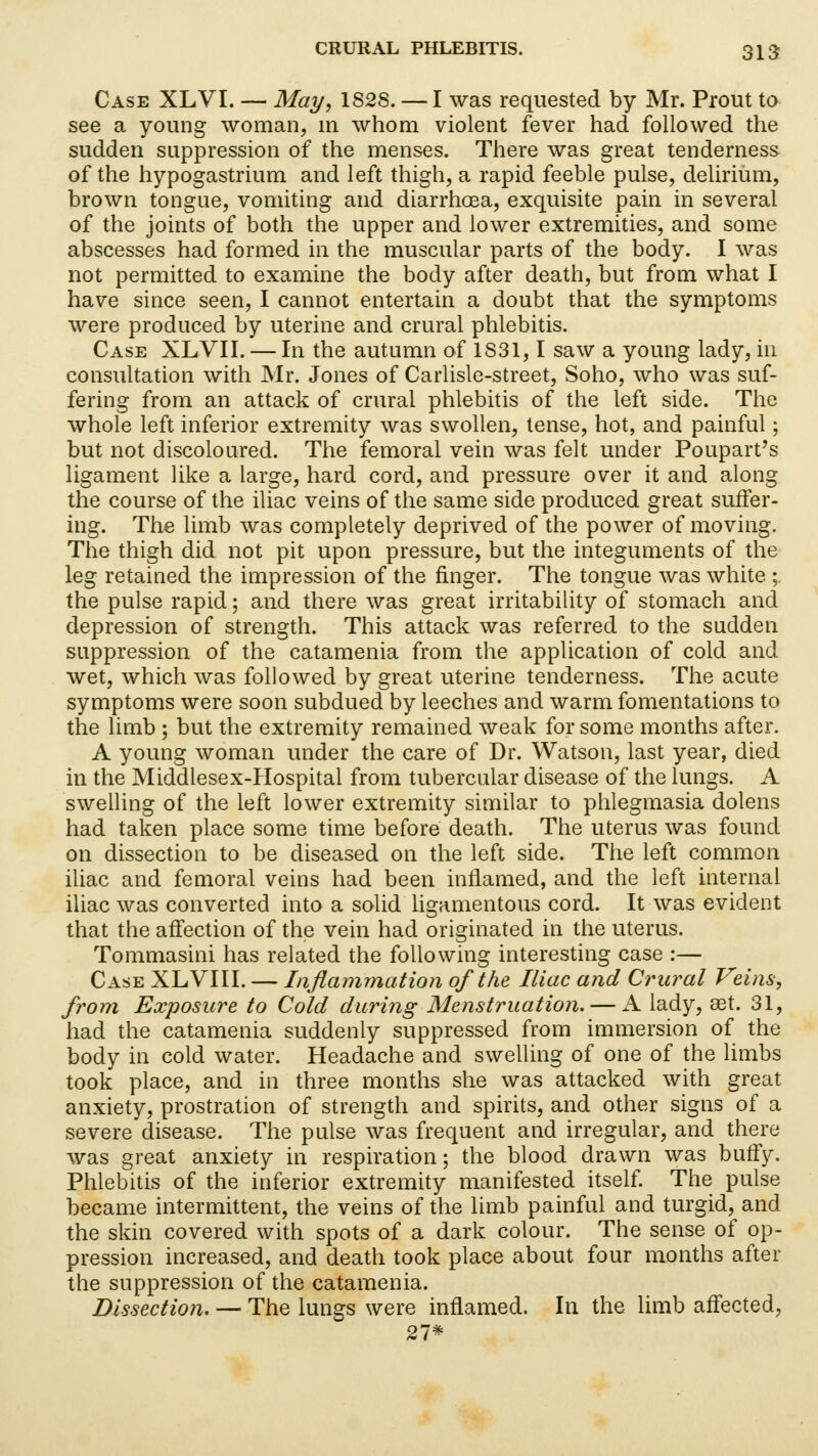 Case XLVI. — May, 1828. — I was requested by Mr. Prout to see a young woman, in whom violent fever had followed the sudden suppression of the menses. There was great tenderness of the hypogastrium and left thigh, a rapid feeble pulse, delirium, brown tongue, vomiting and diarrhoea, exquisite pain in several of the joints of both the upper and lower extremities, and some abscesses had formed in the muscular parts of the body. I was not permitted to examine the body after death, but from what I have since seen, I cannot entertain a doubt that the symptoms were produced by uterine and crural phlebitis. Case XLVII. — In the autumn of 1S31,1 saw a young lady, in consultation with Mr. Jones of Carlisle-street, Soho, who was suf- fering from an attack of crural phlebitis of the left side. The whole left inferior extremity was swollen, tense, hot, and painful; but not discoloured. The femoral vein was felt under Poupart's ligament like a large, hard cord, and pressure over it and along the course of the iliac veins of the same side produced great suffer- ing. The limb was completely deprived of the power of moving. The thigh did not pit upon pressure, but the integuments of the leg retained the impression of the finger. The tongue was white ;. the pulse rapid; and there was great irritability of stomach and depression of strength. This attack was referred to the sudden suppression of the catamenia from the application of cold and wet, which was followed by great uterine tenderness. The acute symptoms were soon subdued by leeches and warm fomentations to the limb ; but the extremity remained weak for some months after. A young woman under the care of Dr. Watson, last year, died in the Middlesex-Hospital from tubercular disease of the lungs. A swelling of the left lower extremity similar to phlegmasia dolens had taken place some time before death. The uterus was found on dissection to be diseased on the left side. The left common iliac and femoral veins had been inflamed, and the left internal iliac was converted into a solid ligamentous cord. It was evident that the affection of the vein had originated in the uterus. Tommasini has related the following interesting case :— Case XLVIII. — Inflammation of the Iliac and Crural Veins, from Exposure to Cold during Menstruation. — A lady, aet. 31, had the catamenia suddenly suppressed from immersion of the body in cold water. Headache and swelling of one of the limbs took place, and in three months she was attacked with great anxiety, prostration of strength and spirits, and other signs of a severe disease. The pulse was frequent and irregular, and there was great anxiety in respiration; the blood drawn was buffy. Phlebitis of the inferior extremity manifested itself. The pulse became intermittent, the veins of the limb painful and turgid, and the skin covered with spots of a dark colour. The sense of op- pression increased, and death took place about four months after the suppression of the catamenia. Dissection. — The lungs were inflamed. In the limb affected, 27*