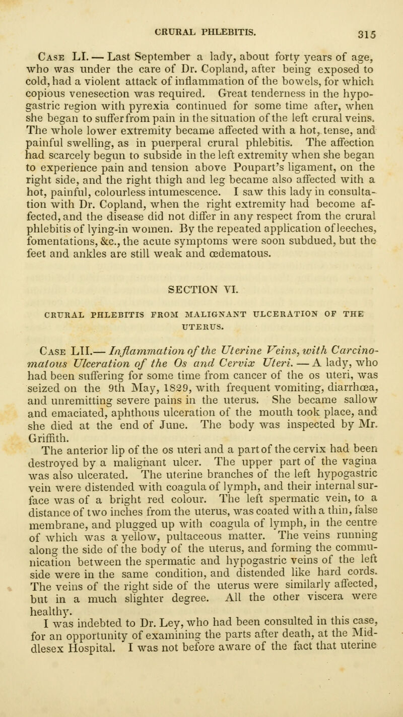 Case LI. — Last September a lady, about forty years of age, who was under the care of Dr. Copland, after being exposed to cold, had a violent attack of inflammation of the bowels, for which copious venesection was required. Great tenderness in the hypo- gastric region with pyrexia continued for some time after, when she began to suffer from pain in the situation of the left crural veins. The whole lower extremity became affected with a hot, tense, and painful swelling, as in puerperal crural phlebitis. The affection had scarcely begun to subside in the left extremity when she began to experience pain and tension above Poupart's ligament, on the right side, and the right thigh and leg became also affected with a hot, painful, colourless intumescence. I saw this lady in consulta- tion with Dr. Copland, when the right extremity had become af- fected, and the disease did not differ in any respect from the crural phlebitis of lying-in women. By the repeated application of leeches, fomentations, &c, the acute symptoms were soon subdued, but the feet and ankles are still weak and cedematous. SECTION VI. CRURAL PHLEBITIS FROM MALIGNANT ULCERATION OF THE UTERUS. Case LII.— Inflammation of the Uterine Veins, with Carcino- matous Ulceration of the Os and Cervix Uteri. — A lady, who had been suffering for some time from cancer of the os uteri, was seized on the 9th May, 1829, with frequent vomiting, diarrhoea, and unremitting severe pains in the uterus. She became sallow and emaciated, aphthous ulceration of the mouth took place, and she died at the end of June. The body was inspected by Mr. Griffith. The anterior lip of the os uteri and a part of the cervix had been destroyed by a malignant ulcer. The upper part of the vagina was also ulcerated. The uterine branches of the left hypogastric vein were distended with coagulaof lymph, and their internal sur- face was of a bright red colour. The left spermatic vein, to a distance of two inches from the uterus, was coated with a thin, false membrane, and plugged up with coagula of lymph, in the centre of which was a yellow, pultaceous matter. The veins running along the side of the body of the uterus, and forming the commu- nication between the spermatic and hypogastric veins of the left side were in the same condition, and distended like hard cords, The veins of the right side of the uterus were similarly affected, but in a much slighter degree. All the other viscera were healthy. I was indebted to Dr. Ley, who had been consulted in this case, for an opportunity of examining the parts after death, at the Mid- dlesex Hospital. I was not before aware of the fact that uterine