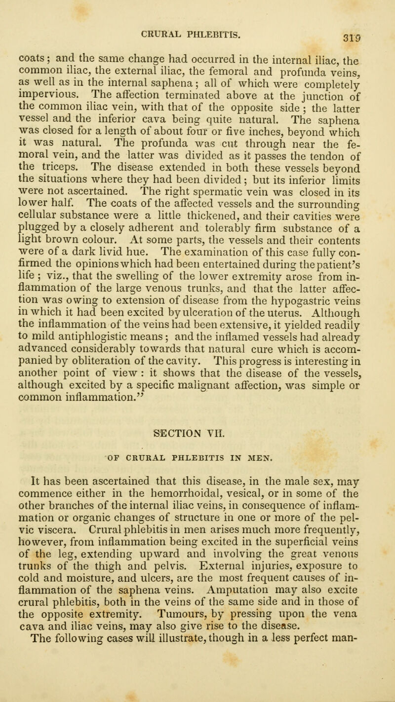 coats; and the same change had occurred in the internal iliac, the common iliac, the external iliac, the femoral and profunda veins, as well as in the internal saphena; all of which were completely impervious. The affection terminated above at the junction of the common iliac vein, with that of the opposite side ; the latter vessel and the inferior cava being quite natural. The saphena was closed for a length of about four or five inches, beyond which it was natural. The profunda was cut through near the fe- moral vein, and the latter was divided as it passes the tendon of the triceps. The disease extended in both these vessels beyond the situations where they had been divided ; but its inferior limits were not ascertained. The right spermatic vein was closed in its lower half. The coats of the affected vessels and the surrounding cellular substance were a little thickened, and their cavities were plugged by a closely adherent and tolerably firm substance of a light brown colour. At some parts, the vessels and their contents were of a dark livid hue. The examination of this case fully con- firmed the opinions which had been entertained during the patient's life ; viz., that the swelling of the lower extremity arose from in- flammation of the large venous trunks, and that the latter affec- tion was owing to extension of disease from the hypogastric veins in which it had been excited by ulceration of the uterus. Although the inflammation of the veins had been extensive, it yielded readily to mild antiphlogistic means; and the inflamed vessels had already advanced considerably towards that natural cure which is accom- panied by obliteration of the cavity. This progress is interesting in another point of view : it shows that the disease of the vessels, although excited by a specific malignant affection, was simple or common inflammation. SECTION VII. OF CRURAL PHLEBITIS IN MEN. It has been ascertained that this disease, in the male sex, may commence either in the hemorrhoidal, vesical, or in some of the other branches of the internal iliac veins, in consequence of inflam- mation or organic changes of structure in one or more of the pel- vic viscera. Crural phlebitis in men arises much more frequently, however, from inflammation being excited in the superficial veins of the leg, extending upward and involving the great venous trunks of the thigh and pelvis. External injuries, exposure to cold and moisture, and ulcers, are the most frequent causes of in- flammation of the saphena veins. Amputation may also excite crural phlebitis, both in the veins of the same side and in those of the opposite extremity. Tumours, by pressing upon the vena cava and iliac veins, may also give rise to the disease. The following cases will illustrate, though in a less perfect man-