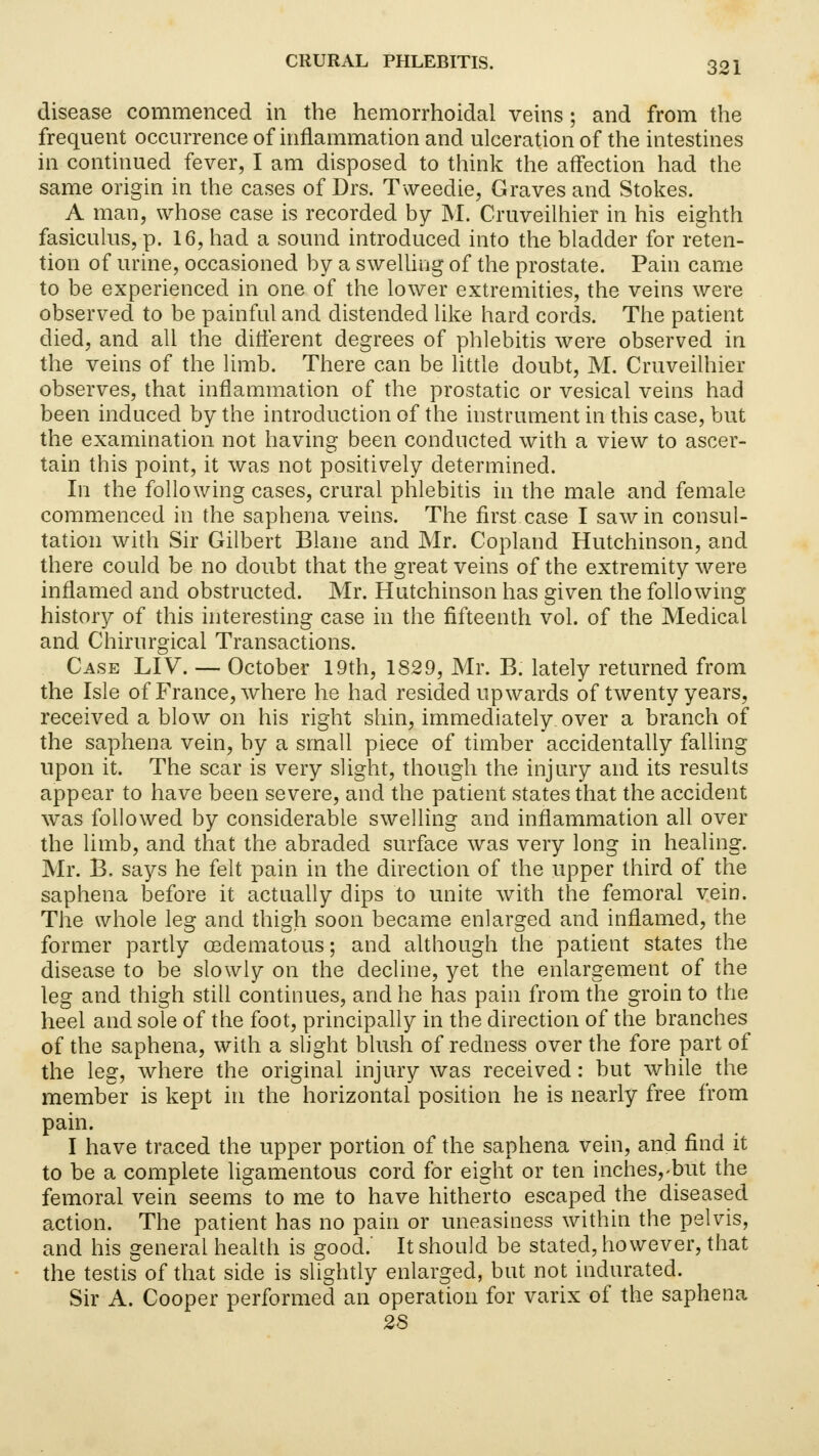 disease commenced in the hemorrhoidal veins; and from the frequent occurrence of inflammation and ulceration of the intestines in continued fever, I am disposed to think the affection had the same origin in the cases of Drs. Tweedie, Graves and Stokes. A man, whose case is recorded by M. Cruveilhier in his eighth fasiculus, p. 16, had a sound introduced into the bladder for reten- tion of urine, occasioned by a swelling of the prostate. Pain came to be experienced in one of the lower extremities, the veins were observed to be painful and distended like hard cords. The patient died, and all the different degrees of phlebitis were observed in the veins of the limb. There can be little doubt, M. Cruveilhier observes, that inflammation of the prostatic or vesical veins had been induced by the introduction of the instrument in this case, but the examination not having been conducted with a view to ascer- tain this point, it was not positively determined. In the following cases, crural phlebitis in the male and female commenced in the saphena veins. The first case I saw in consul- tation with Sir Gilbert Blane and Mr. Copland Hutchinson, and there could be no doubt that the great veins of the extremity were inflamed and obstructed. Mr. Hutchinson has given the following history of this interesting case in the fifteenth vol. of the Medical and Chirurgical Transactions. Case LIV. — October 19th, 1829, Mr. B. lately returned from the Isle of France, where he had resided upwards of twenty years, received a blow on his right shin, immediately, over a branch of the saphena vein, by a small piece of timber accidentally falling upon it. The scar is very slight, though the injury and its results appear to have been severe, and the patient states that the accident was followed by considerable swelling and inflammation all over the limb, and that the abraded surface was very long in healing. Mr. B. says he felt pain in the direction of the upper third of the saphena before it actually dips to unite with the femoral vein. The whole leg and thigh soon became enlarged and inflamed, the former partly osdematous; and although the patient states the disease to be slowly on the decline, yet the enlargement of the leg and thigh still continues, and he has pain from the groin to the heel and sole of the foot, principally in the direction of the branches of the saphena, with a slight blush of redness over the fore part of the leg, where the original injury was received: but while the member is kept in the horizontal position he is nearly free from pain. I have traced the upper portion of the saphena vein, and find it to be a complete ligamentous cord for eight or ten inches,-but the femoral vein seems to me to have hitherto escaped the diseased action. The patient has no pain or uneasiness within the pelvis, and his general health is good.' It should be stated, however, that the testis of that side is slightly enlarged, but not indurated. Sir A. Cooper performed an operation for varix of the saphena 28