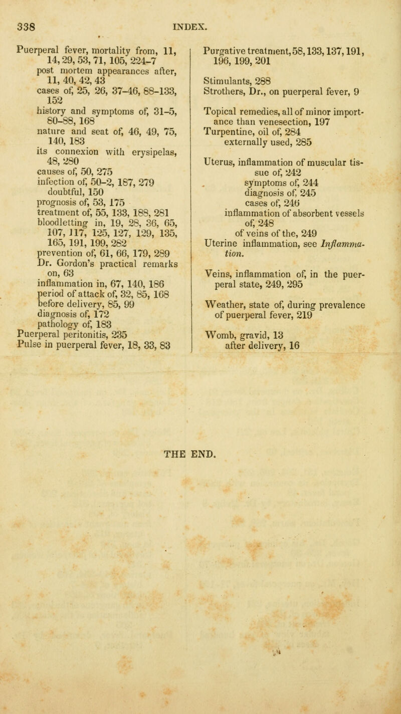 Puerperal fever, mortality from, 11, 14,29,53,71,105,224-7 post mortem appearances after, 11,40,42,43 cases of, 25, 26, 37-46, 88-133, 152 history and symptoms of, 31-5, 80-88, 168 nature and seat of, 46, 49, 75, 140, 183 its connexion with erysipelas, 48, 280 causes of, 50, 275 infection of, 50-2, 187, 279 doubtful, 150 prognosis of, 53, 175 treatment of, 55, 133, 188, 281 bloodletting in, 19, 28, 36, 65, 107, J17, 125,127, 129, 135, 165, 191, 199, 282 prevention of, 61, 66, 179, 289 Dr. Gordon's practical remarks on, 63 inflammation in, 67, 140, 186 period of attack of, 32, 85, 168 before delivery, 85, 99 diagnosis of, 172 pathology of, 183 Puerperal peritonitis, 235 Pulse in puerperal fever, 18, 33, 83 Purgative treatment, 58,133,137,191, 196, 199, 201 Stimulants, 288 Strothers, Dr., on puerperal fever, 9 Topical remedies, all of minor import- ance than venesection, 197 Turpentine, oil of, 284 externally used, 285 Uterus, inflammation of muscular tis- sue of, 242 symptoms of, 244 diagnosis of, 245 cases of, 246 inflammation of absorbent vessels of, 248 of veins of the, 249 Uterine inflammation, see Inflamma- tion. Veins, inflammation of, in the puer- peral state, 249, 295 Weather, state of, during prevalence of puerperal fever, 219 Womb, gravid, 13 after delivery, 16 THE END.