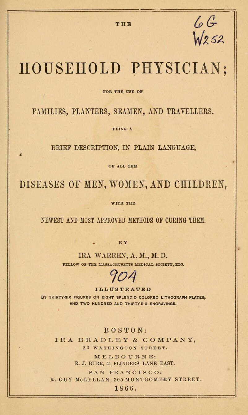 THE LGr HOUSEHOLD PHYSICIAN; FOR THE USE OP PAMILIES, PLANTERS, SEAMEN, AND TRAYELLERS. BRIEF DESCRIPTION, IN PLAIN LANGUAGE, OF ALL THE DISEASES OF MEN, WOMEN, AND CHILDREN, NEWEST AND MOST APPROVED METHODS OF CURING THEM. IRA WARREN, A. M., M. D. BELLOW OF THE MASSACHUSETTS MEDICAL SOCIETY, ETC. 9o^ ILLUSTRATED BY TKIRTY-SIX FIGURES ON EIGHT SPLENDID COLORED LITHOGRAPH PLATES, AND TWO HUNDRED AND THIRTY-SIX ENGRAVINGS. BOSTON: IRA BRADLEY & COMPANY, 20 WASHINGTON STREET. MELBOURNE: R. J. BUER, 41 FLINDERS LANE EAST. SAN FRANCISCO: R. GUY McLELLAN, 305 MONTGOMERY STREET. 1866.