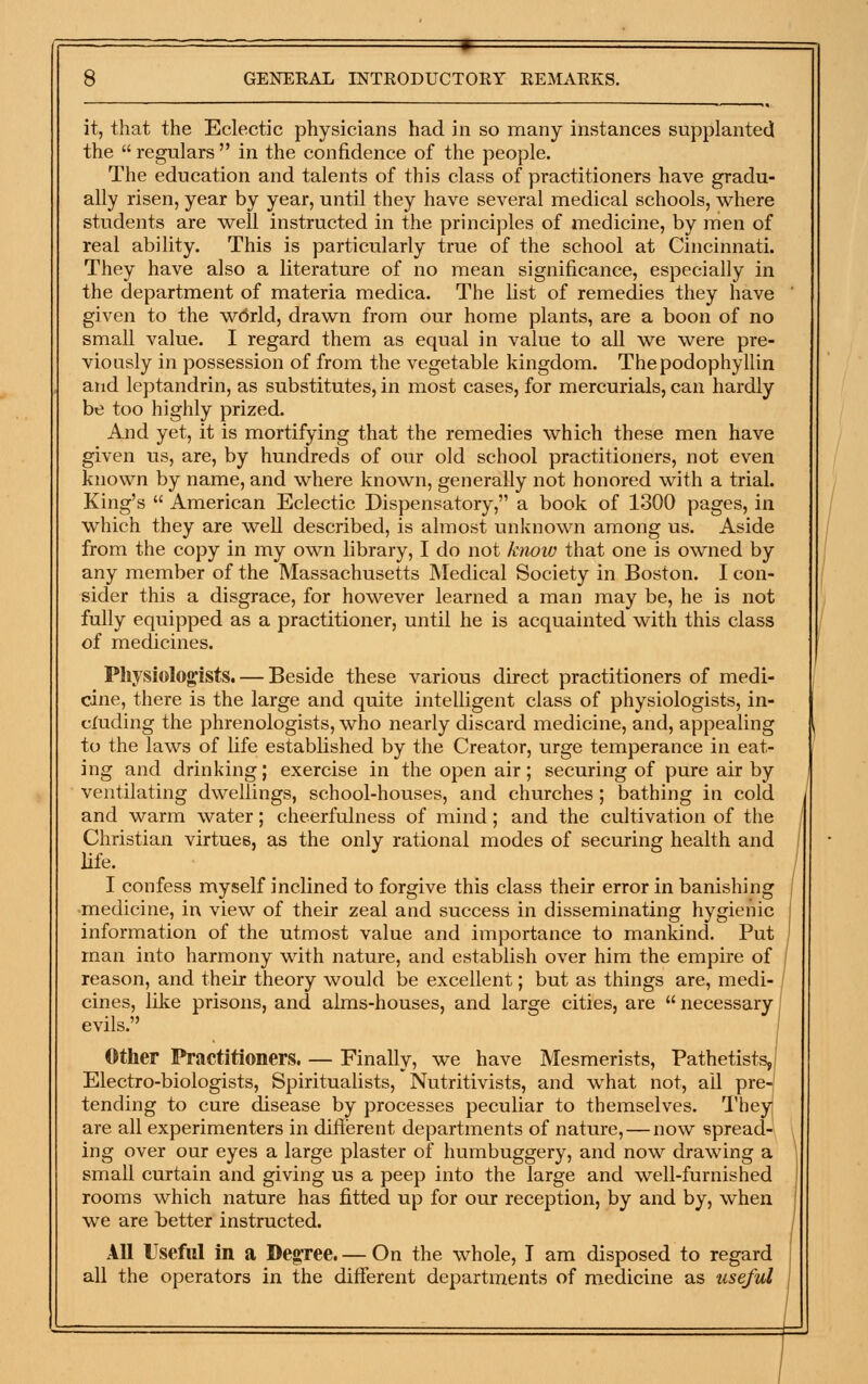 it, that the Eclectic physicians had in so many instances supplanted the  regulars  in the confidence of the people. The education and talents of this class of practitioners have gradu- ally risen, year by year, until they have several medical schools, where students are well instructed in the principles of medicine, by men of real ability. This is particularly true of the school at Cincinnati. They have also a literature of no mean significance, especially in the department of materia medica. The list of remedies they have given to the wdrld, drawn from our home plants, are a boon of no small value. I regard them as equal in value to all we were pre- viously in possession of from the vegetable kingdom. Thepodophyllin and leptandrin, as substitutes, in most cases, for mercurials, can hardly be too highly prized. And yet, it is mortifying that the remedies which these men have given us, are, by hundreds of our old school practitioners, not even known by name, and where known, generally not honored with a trial. King's  American Eclectic Dispensatory, a book of 1300 pages, in which they are well described, is almost unknown among us. Aside from the copy in my own library, I do not knoiv that one is owned by any member of the Massachusetts Medical Society in Boston. I con- sider this a disgrace, for however learned a man may be, he is not fully equipped as a practitioner, until he is acquainted with this class of medicines. Pliysiologists. — Beside these various direct practitioners of medi- cine, there is the large and quite intelligent class of physiologists, in- cluding the phrenologists, who nearly discard medicine, and, appealing to the laws of life established by the Creator, urge temperance in eat- ing and drinking; exercise in the open air; securing of pure air by ventilating dwellings, school-houses, and churches ; bathing in cold and warm water; cheerfulness of mind; and the cultivation of the Christian virtues, as the only rational modes of securing health and life. I confess myself inclined to forgive this class their error in banishing medicine, in view of their zeal and success in disseminating hygienic information of the utmost value and importance to mankind. Put , man into harmony with nature, and establish over him the empire of / reason, and their theory would be excellent; but as things are, medi- cines, like prisons, and alms-houses, and large cities, are  necessary; evils. ' Other Practitioners. — Finally, we have Mesmerists, Pathetists,| Electro-biologists, Spiritualists, Nutritivists, and what not, all pre-j tending to cure disease by processes peculiar to themselves. Theyj are all experimenters in diflerent departments of nature, — now spread- ing over our eyes a large plaster of humbuggery, and now drawing a small curtain and giving us a peep into the large and well-furnished rooms which nature has fitted up for our reception, by and by, when we are better instructed. All Useful in a DegTee. — On the whole, I am disposed to regard all the operators in the different departments of medicine as useful