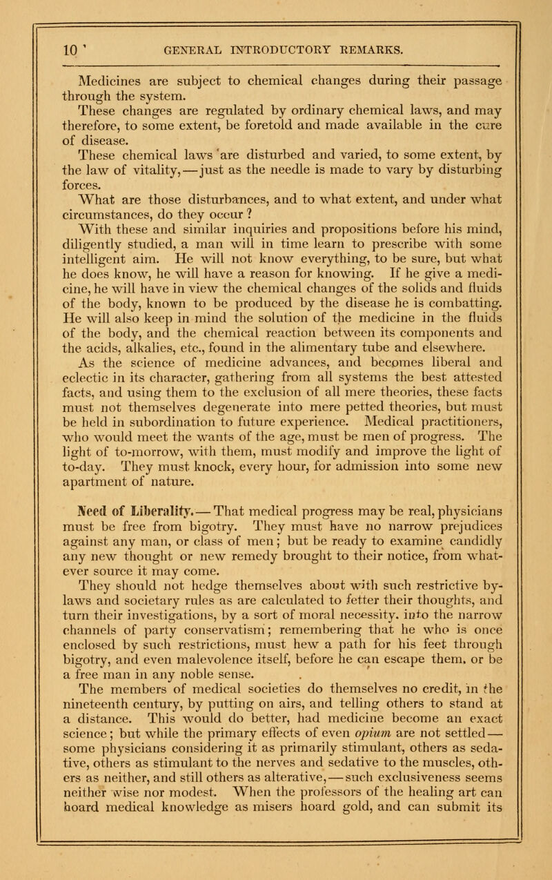 Medicines are subject to chemical changes during their passage through the system. These changes are regulated by ordinary chemical laws, and may therefore, to some extent, be foretold and made available in the cure of disease. These chemical laws 'are disturbed and varied, to some extent, by the law of vitality,—just as the needle is made to vary by disturbing forces. What are those disturbances, and to what extent, and under what circumstances, do they occur ? With these and similar inquiries and propositions before his mind, diligently studied, a man will in time learn to prescribe with some intelligent aim. He will not know everything, to be sure, but what he does know, he will have a reason for knowing. If he give a medi- cine, he will have in view the chemical changes of the solids and fluids of the body, known to be produced by the disease he is combatting. He will also keep in mind the solution of the medicine in the fluids of the body, and the chemical reaction between its components and the acids, alkalies, etc., found in the alimentary tube and elsewhere. As the science of medicine advances, and becomes liberal and eclectic in its character, gathering from all systems the best attested facts, and using them to the exclusion of all mere theories, these facts must not themselves degenerate into mere petted theories, but must be held in subordination to future experience. Medical practitioners, who would meet the wants of the age, must be men of progress. The light of to-morrow, with them, must modify and improve the light of to-day. They must knock, every hour, for admission into some new apartment of nature. JVeed of Liberality.— That medical progress may be real, physicians must be free from bigotry. They must have no narrow prejudices against any man, or class of men; but be ready to examine candidly any new thought or new remedy brought to their notice, from what- ever source it may come. They should not hedge themselves about with such restrictive by- laws and societary rules as are calculated to fetter their thoughts, and turn their investigations, by a sort of moral necessity, into the narrow channels of party conservatism; remembering that he who is once enclosed by such restrictions, must hew a path for his feet through bigotry, and even malevolence itself, before he can escape them, or be a free man in any noble sense. The members of medical societies do themselves no credit, in the nineteenth century, by putting on airs, and telling others to stand at a distance. This would do better, had medicine become an exact science; but while the primary effects of even opium are not settled — some physicians considering it as primarily stimulant, others as seda- tive, others as stimulant to the nerves and sedative to the muscles, oth- ers as neither, and still others as alterative, — such exclusiveness seems neither wise nor modest. When the professors of the healing art can hoard medical knowledge as misers hoard gold, and can submit its