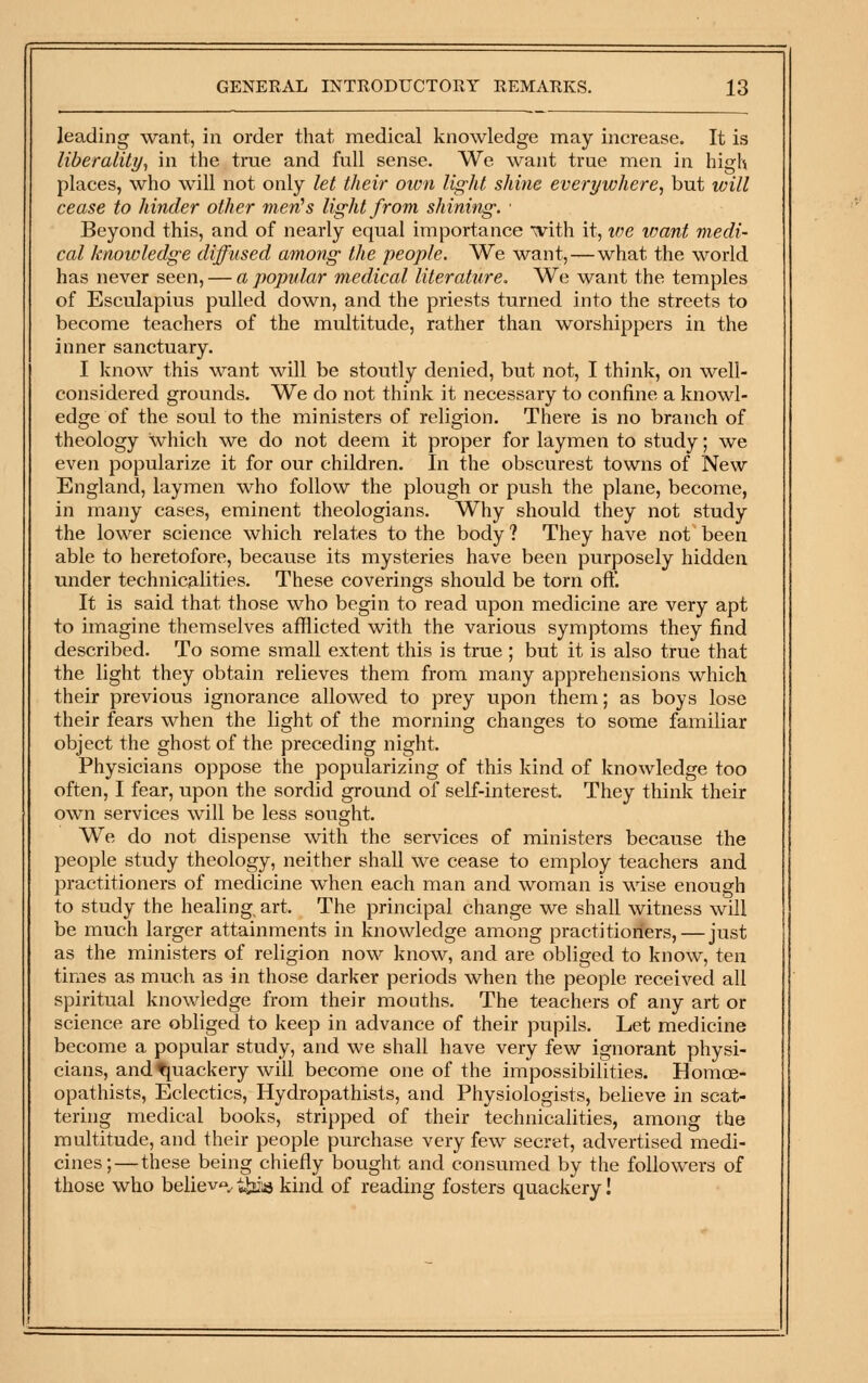 leading want, in order that medical knowledge may increase. It is liberality^ in the true and full sense. We want true men in high places, who will not only let their own light shine everywhere^ but will cease to hinder other men^s light from shining. • Beyond this, and of nearly equal importance with it, tve loant medi- cal knowledge diffused among the people. We want, — what the world has never seen, — a popular medical literature. We want the temples of Esculapius pulled down, and the priests turned into the streets to become teachers of the multitude, rather than worshippers in the inner sanctuary. I know this want will be stoutly denied, but not, I think, on well- considered grounds. We do not think it necessary to confine a knowl- edge of the soul to the ministers of religion. There is no branch of theology which we do not deem it proper for laymen to study; we even popularize it for our children. In the obscurest towns of New England, laymen who follow the plough or push the plane, become, in many cases, eminent theologians. Why should they not study the lower science which relates to the body ? They have not been able to heretofore, because its mysteries have been purposely hidden under technicalities. These coverings should be torn oft. It is said that those who begin to read upon medicine are very apt to imagine themselves afflicted with the various symptoms they find described. To some small extent this is true ; but it is also true that the light they obtain relieves them from many apprehensions which their previous ignorance allowed to prey upon them; as boys lose their fears when the light of the morning changes to some familiar object the ghost of the preceding night. Physicians oppose the popularizing of this kind of knowledge too often, I fear, upon the sordid ground of self-interest. They think their own services will be less sought. We do not dispense with the services of ministers because the people study theology, neither shall we cease to employ teachers and practitioners of medicine when each man and woman is wise enough to study the healing, art. The principal change we shall witness will be much larger attainments in knowledge among practitioners, — just as the ministers of religion now know, and are obliged to know, ten times as much as in those darker periods when the people received all spiritual knowledge from their mouths. The teachers of any art or science are obliged to keep in advance of their pupils. Let medicine become a popular study, and we shall have very few ignorant physi- cians, andtjuackery will become one of the impossibilities. Homce- opathists, Eclectics, Hydropathists, and Physiologists, believe in scat- tering medical books, stripped of their technicalities, among the multitude, and their people purchase very few secret, advertised medi- cines;— these being chiefly bought and consumed by the followers of those who believ*-^tbis kind of reading fosters quackery!