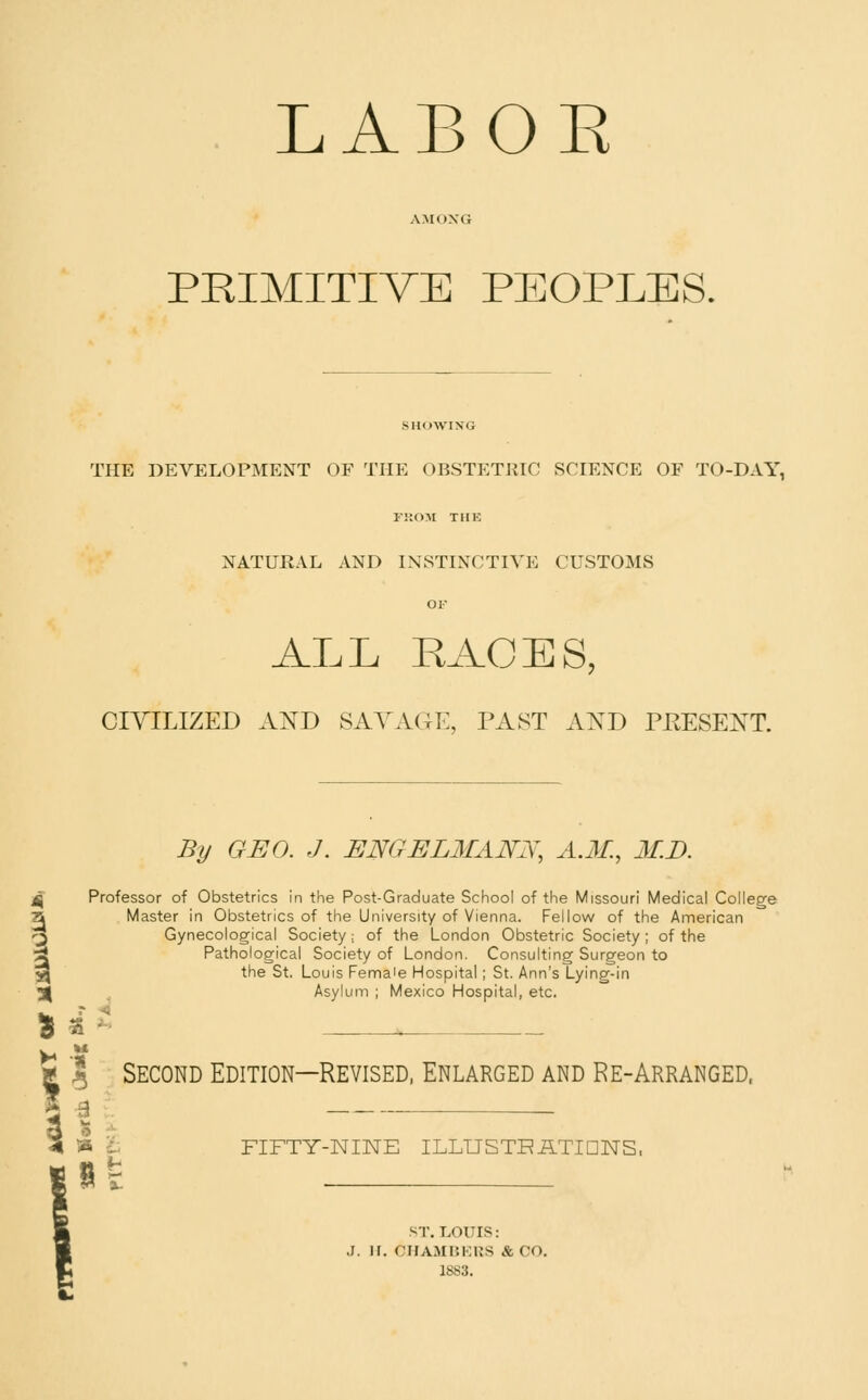 LABOE PRIMITIVE PEOPLES, SHOWIXG THE DEVELOPMENT OF THE OBSTETllIC SCIENCE OF TO-DAY, FKOM THE NATURAL AND INSTINCTIVE CUSTOMS OF ALL RACES, CIYILIZED Aj^D SAYxVGE, PAST AND PKESE:N^T. By GEO. J. ENGELMANN, A.M., M.D. ^ Professor of Obstetrics in the Post-Graduate School of the Missouri Medical College a Master in Obstetrics of the University of Vienna. Fellow of the American -■J) Gynecological Society.; of the London Obstetric Society; of the 3 Pathological Society of London. Consulting Surgeon to ^ the St. Louis Fema'e Hospital; St. Ann's Lying-in 5| ^ Asylum ; Mexico Hospital, etc. Second Edition—Revised. Enlarged and Re-Arranged, FIFTY-NINE ILLUSTR ATIDNS. ST. LOUIS: J. H. CIIAMUKIJS &CO. 1SS3.