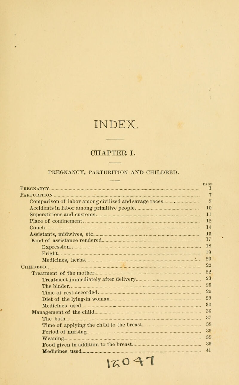 INDEX. CHAPTER I. PREGNANCY, PARTURITION AND CHILDBED. TAGK Pregnancy 1 Parturition 7 Comparison of labor among civilized and savage races 7 Accidents in labor among primitive people 10 Superstitions and customs 11 Place of confinement 12 Couch 14 Assistants, midwives, etc 15 Kind of assistance rendered 1 Expression 18 Fright 19 Medicines, herbs ■■•■ 20 Childbkd 22 Treatment of the mother 22 Treatment immediately after delivery 23 The binder. - 25 Time of rest accorded 25 Diet of the lying-in woman 2i) Medicines used ~ 30 Management of the child 36 The bath - 37 Time of applying the child to the breast. 38 Period of nursing 39 Weaning 39 Food given in addition to the breast. 39 Medicines used 41 V^O^^