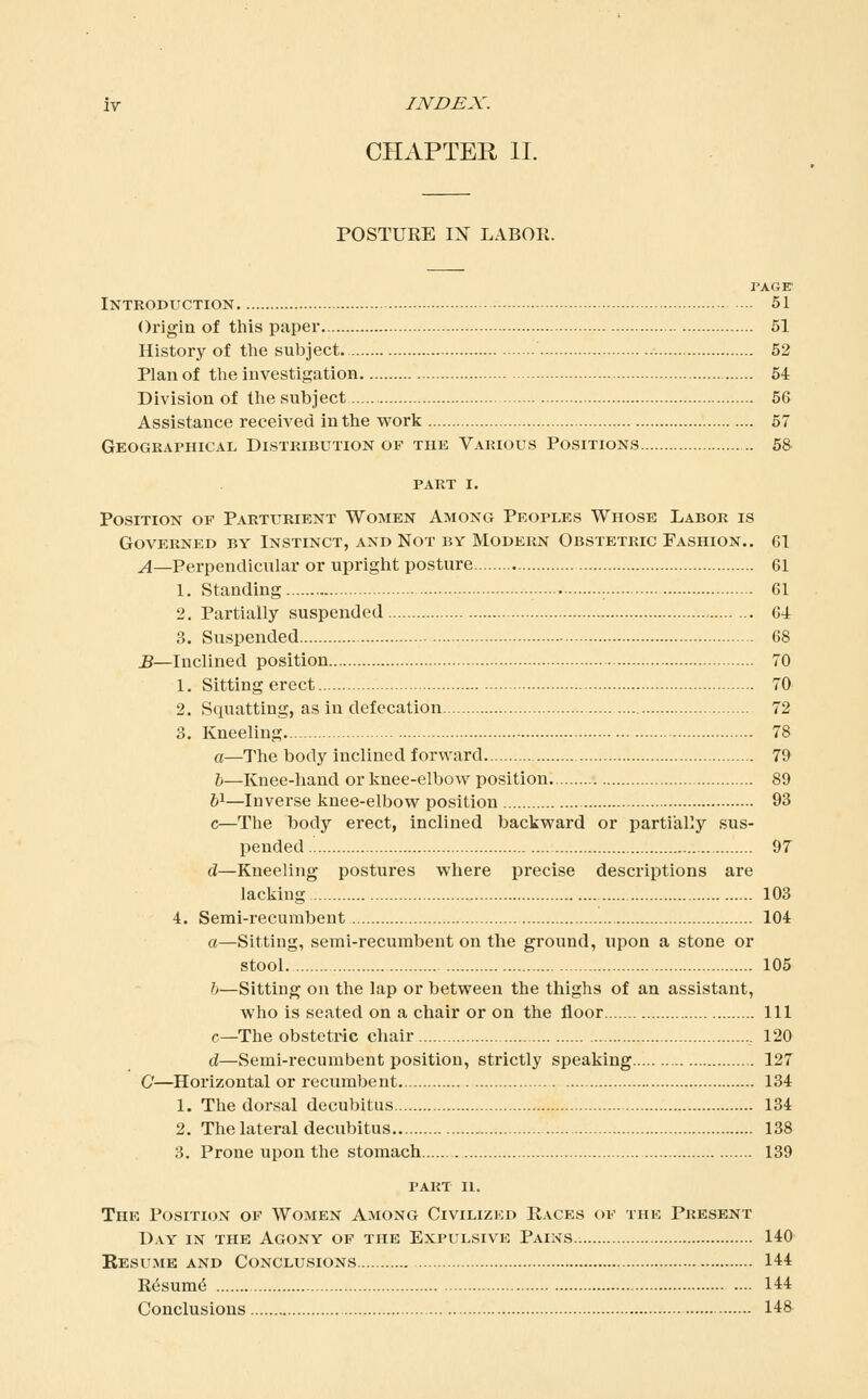 CHAPTER II. POSTURE IX LABOR. page- Introduction 51 Origin of this paper 51 History of the subject. 52 Plan of the investigation 54 Division of the subject 56 Assistance received in the work 57 Geogeaphical Distribution of the Various Positions 58- PART I. Position of Parturient Women Among Peoples Whose Labor is Governed by Instinct, and Not by Modern Obstetric Fashion.. g1 ^—Perpendicular or upriglit posture 61 1. Standing 61 2. Partially suspended 64 3. Suspended 68 B—Inclined position 70 1. Sitting erect 70 2. Squatting, as in defecation 72 3. Kneeling. 78 a—The body inclined forward 79 h—Knee-hand or knee-elbow position. 89 61—Inverse knee-elbow position 93 c—The body erect, inclined backward or partially sus- pended 97 d—Kneeling postures wliere precise descriptions are lacking 103 4. Semi-recumbent 104 a—Sitting, semi-recumbent on the ground, upon a stone or stool 105 b—Sitting on the lap or between the thighs of an assistant, who is seated on a chair or on the floor Ill c—The obstetric chair 120 d—Semi-recumbent position, strictly speaking 127 C—Horizontal or recumbent 134 1. The dorsal decubitus 134 2. The lateral decubitus 138 3. Prone upon the stomach 139 part II. The Position of Women Among Civilized Races of the Present Day in the Agony op the Expulsive Pains 140 Resume and Conclusions 144 Resum^ 144 Conclusions 148