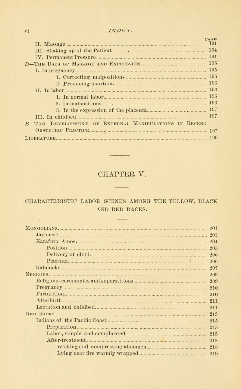 PAGE II. Massage 191 III. Sliaking up of the Patient 194 IV. Permaneut Pressure 194 B—The Uses of Massage and Expression 195 I. In pregnancy. 195 1. Correcting malpositions 195 2. Producing abortion. 196 II. In labor 196 1. In normal labor 196 2. In malpositions 196 3. In the expression of the placenta 197 III. In childbed 19 E—The Development of External Manipulations in Recent Obstetric Practice 197 Literature 199 CHAPTER V. CHARACTEEISTIC LABOR SCENES AMONG THE YELLOW, BLACK AND RED RACES. Mongolians 201 Japanese 201 Karafuto Ainos. 204 Position 205 Delivery of child 206 Placenta : 206 Kalmucks 207 Negroes 209 Religious ceremonies and superstitions :... 209 Pregnancy , 210 Parturition.. 21(i Afterbirth 211 Lactation and childbed 211 Red Races 213 Indians of the Pacific Coast 215 Preparation '. 215 Labor, simple and complicated 215 After-treatment 218 Walking and compressing abdomen 218 Lying near fire warmly wrapped 219