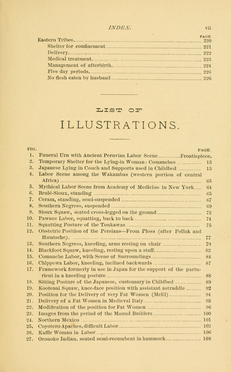 PACE Eastern Tribes 220 Shelter for conlinemeut 221 Delivery. 222 Medical treatment 223 Management of afterbirth 224 Five day periods. 22G No flesh eaten by husband 226 XjIST oz^ ILLUSTRATIONS FIG. PAGE 1. Funeral Urn with Ancient Peruvian Labor Scene Frontispiece. 2. Temporary Shelter for the Ljiug-in Woman: Comanches 13 3. Japanese Lying in Couch and Supports used in Childbed 15 4. Labor Scene among the Wakambas (western portion of central Africa; GS 5. Mythical Labor Scene from Academy of Medicine in New York 64 6. Brul^-Sioux, Standing 65 7. Ceram, standing, semi-suspended 67 8. Southern Negress, suspended 69 9. Sioux Squaw, seated cross-legged on the ground 72 10. Pawnee Laboi', squatting, back to back 74 11. Squatting Posture of the Toukawas 75 12. Obstetric Position of the Persians—From Ploss (after Pollak and Hfentsche) 77 13. Southern Negress, kneeling, arms resting on chair 79 14. Blackfoot Squaw, kneeling, resting upon a staff 82 15. Comanche Labor, with Scene of Surroundings 84 16. Chippewa Labor, kneeling, inclined backwards 87 17. Framework formerly in use in Japan for the support of the partu- rient in a kneeling posture 88 18. Sitting Posture of the Japanese, customary in Childbed 89 19. Kootenai Squaw, knee-face position with assistant astraddle 92 20. Position for the Delivery of very Fat Women (Melli) 94 21. Delivery of a Fat Women in Medieval Italy 95 22. Modification of the position for Fat Women 96 23. Images from the period of the Mound Builders 100 24. Northern Mexico 101 25. Coyotero Apaches, difllcult Labor 102 26. Kaffir Woman in Labor 106 27. Oronoko Indian, seated semi-recurabent in hammock 108