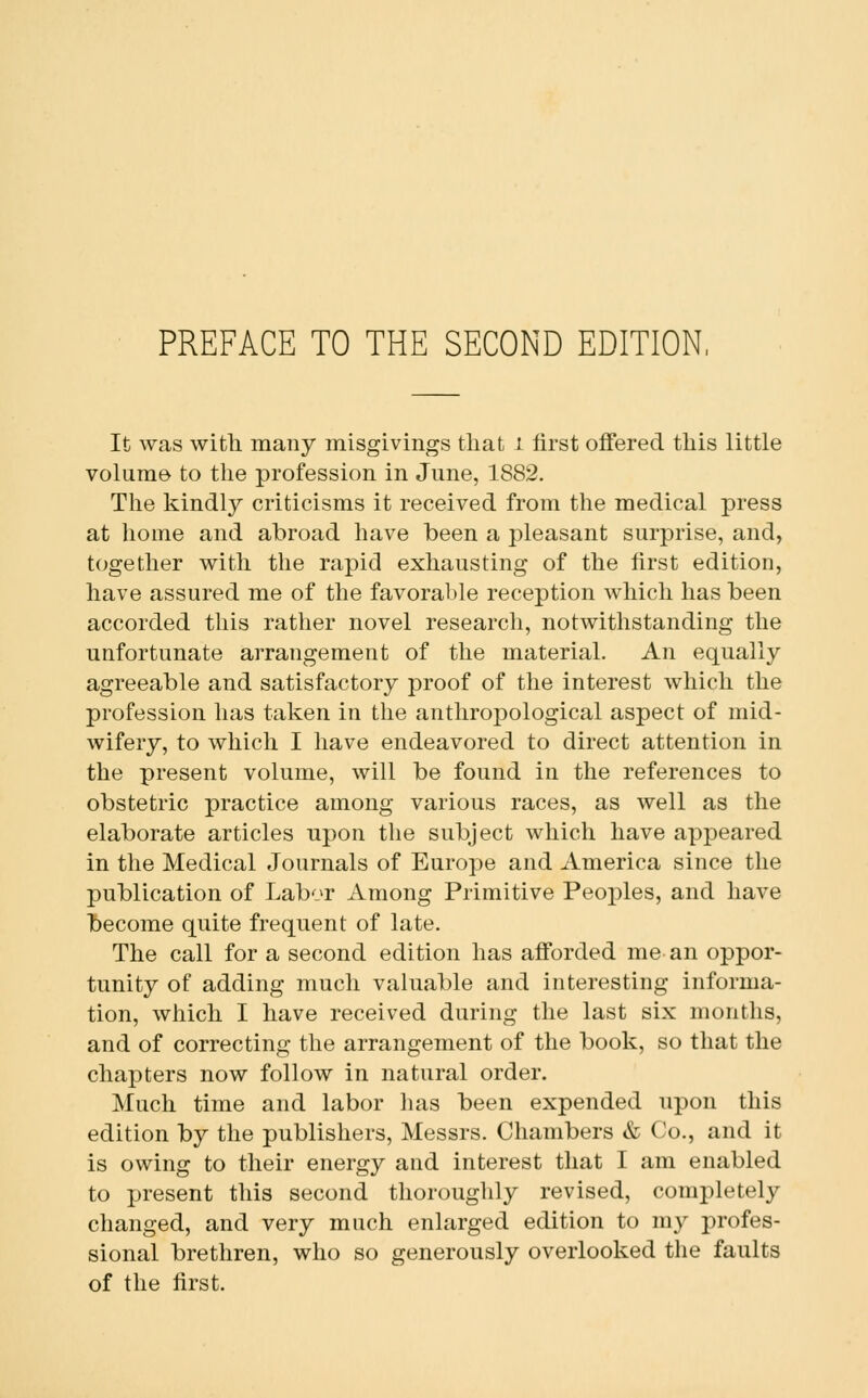 PREFACE TO THE SECOND EDITION, It was with many misgivings that i first offered this little volume to the profession in June, 1882. The kindly criticisms it received from the medical press at home and abroad have been a pleasant surprise, and, together with the rapid exhausting of the first edition, have assured me of the favorable reception which has been accorded this rather novel research, notwithstanding the unfortunate arrangement of the material. An equally agreeable and satisfactory proof of the interest which the profession has taken in the anthropological aspect of mid- wifery, to which I have endeavored to direct attention in the present volume, will be found in the references to obstetric practice among various races, as well as the elaborate articles upon the subject which have appeared in the Medical Journals of Europe and America since the publication of Labor Among Primitive Peoples, and have liecome quite frequent of late. The call for a second edition has afforded me an oppor- tunity of adding mucli valuable and interesting informa- tion, which I have received during the last six months, and of correcting the arrangement of the book, so that the chapters now follow in natural order. Much time and labor has been expended upon this edition by the publishers, Messrs. Chambers & Co., and it is owing to their energy and interest that I am enabled to present this second thoroughly revised, completely changed, and very much enlarged edition to my profes- sional brethren, who so generously overlooked the faults of the first.