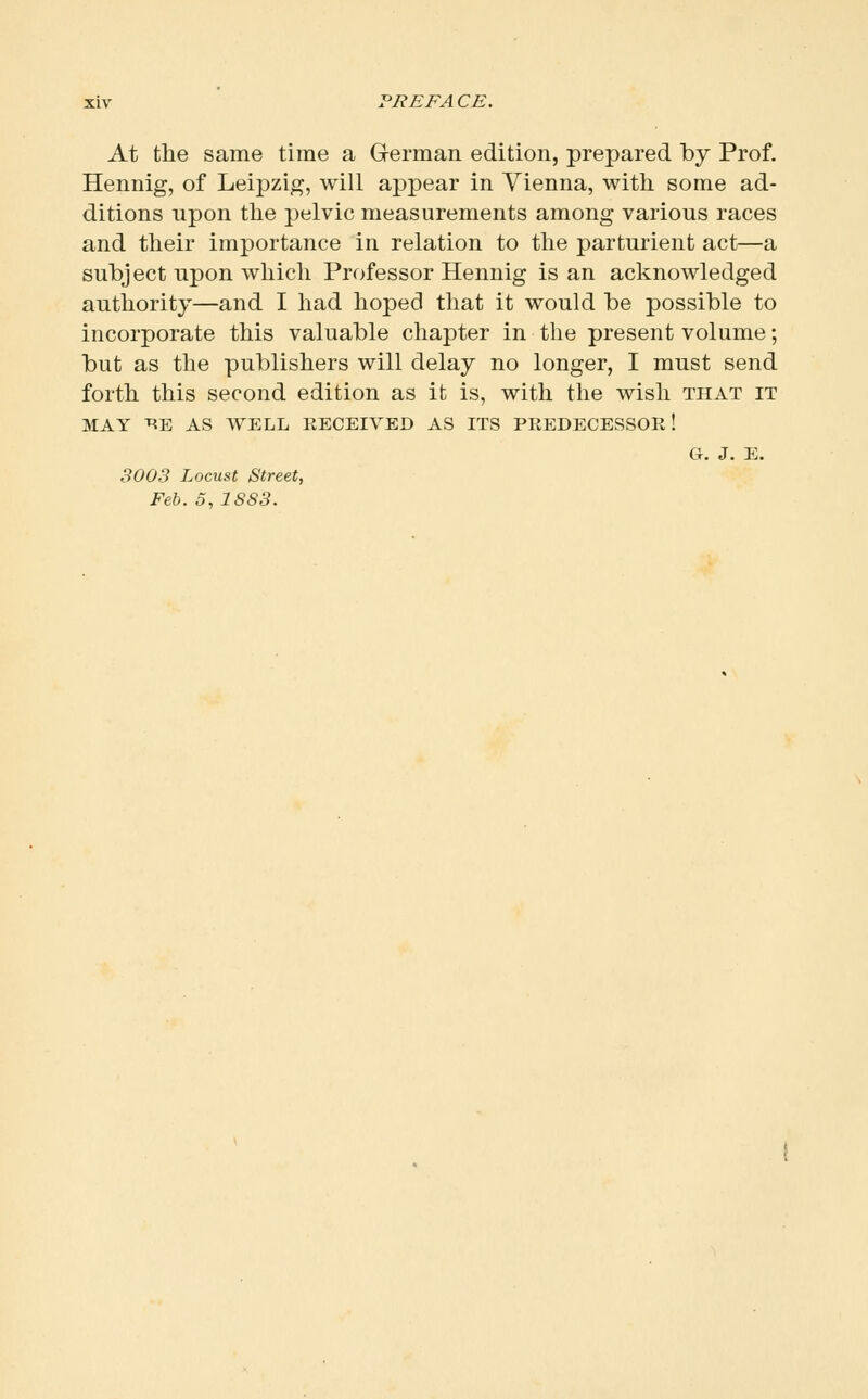 At the same time a German edition, prepared by Prof. Hennig, of Leipzig, will appear in Vienna, with some ad- ditions upon the pelvic measurements among various races and their importance in relation to the parturient act—a subject upon which Professor Hennig is an acknowledged authority—and I had hoped that it would be possible to incorporate this valuable chapter in the present volume; but as the publishers will delay no longer, I must send forth this second edition as it is, with the wish that it MAY ^E AS WELL EECEIVED AS ITS PKEDECESSOR! G, J. E. 3003 Locust Street, Feb. 5, 1S83.