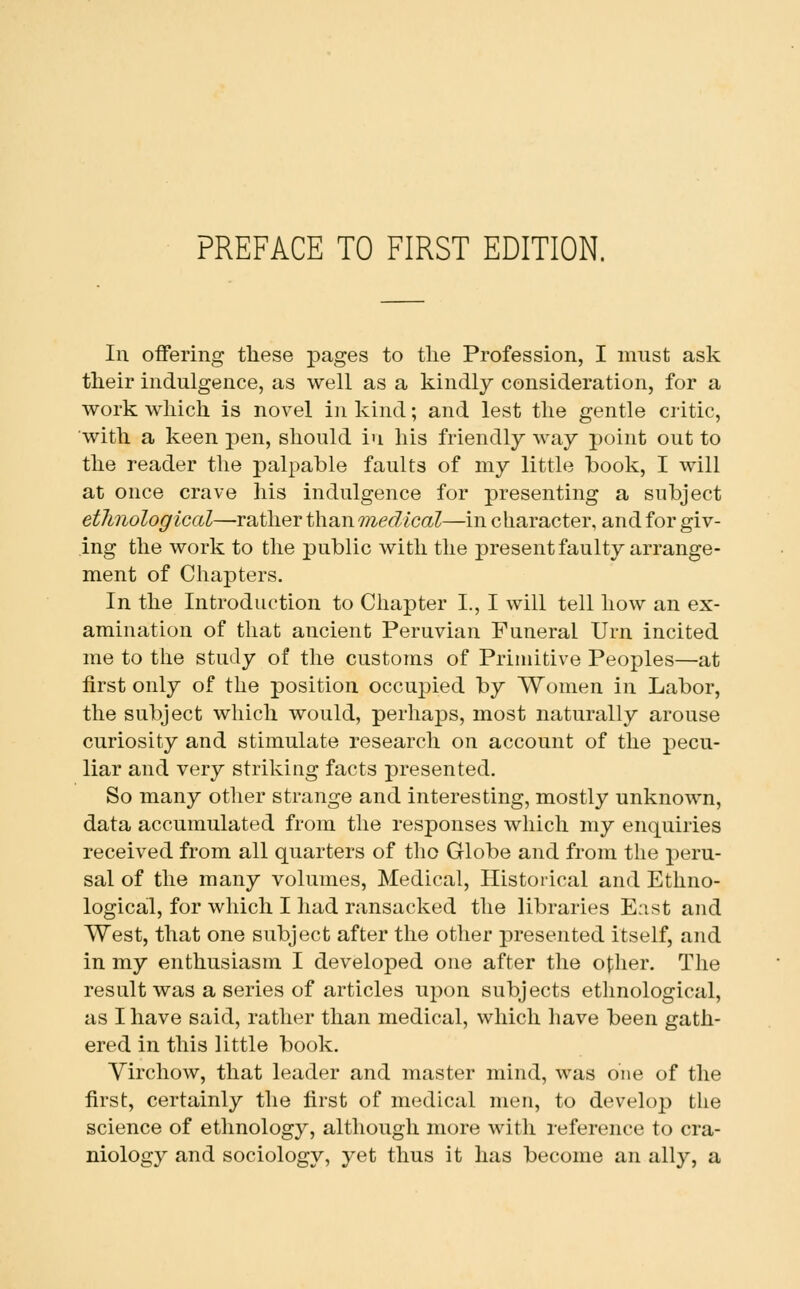 In offering these pages to the Profession, I must ask their indulgence, as well as a kindly consideration, for a work which is novel in kind; and lest the gentle critic, with a keen pen, should iu his friendly way point out to the reader the palpable faults of my little book, I will at once crave his indulgence for presenting a subject etlmological—rather than Tnedical—in character, and for giv- ing the work to the public with the present faulty arrange- ment of Chapters. In the Introduction to Chapter I., I will tell how an ex- amination of that ancient Peruvian Funeral Urn incited me to the study of the customs of Primitive Peoples—at first only of the position occujued by Women in Labor, the subject which would, perhaps, most naturally arouse curiosity and stimulate research on account of the pecu- liar and very striking facts presented. So many other strange and interesting, mostly unknown, data accumulated from the responses which my enquiries received from all quarters of tho Globe and from the peru- sal of the many volumes. Medical, Historical and Ethno- logical, for which I had ransacked the libraries East and West, that one subject after the other presented itself, and in my enthusiasm I developed one after the oilier. The result was a series of articles uj)on subjects ethnological, as I have said, rather than medical, which have been gath- ered in this little book. Virchow, that leader and master mind, was one of the first, certainly the first of medical men, to develop the science of ethnology, although more with reference to cra- niology and sociology, yet thus it has become an ally, a