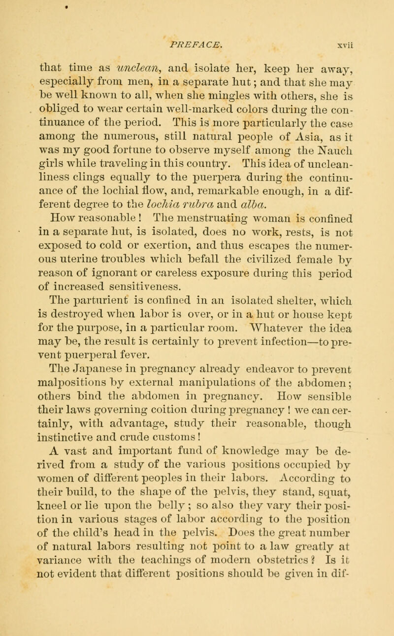 that time as unclean^ and isolate her, keep her away, especially from men, in a separate hut; and that she may be well known to all, when she mingles with others, she is obliged to wear certain well-marked colors during the con- tinuance of the period. This is more particularly the case among the numerous, still natural people of Asia, as it was my good fortune to observe myself among the Nauch girls while traveling in this country. This idea of unclean- liness clings equally to the puerpera during the continu- ance of the lochial flow, and, remarkable enough, in a dif- ferent degree to the lochia rubra and alba. How reasonable ! The menstruating woman is confined in a separate hut, is isolated, does no work, rests, is not exposed to cold or exertion, and thus escapes the numer- ous uterine troubles which befall the civilized female by reason of ignorant or careless exposure during this period of increased sensitiveness. The parturient is confined in an isolated shelter, which is destroyed when labor is over, or in a hut or house kept for the purpose, in a particular room. Whatever the idea may be, the result is certainly to prevent infection—to pre- vent puerperal fever. The Japanese in pregnancy already endeavor to prevent malj)Ositions by external manipulations of the abdomen; others bind the abdomen in pregnancy. How sensible their laws governing coition during pregnancy ! we can cer- tainly, with advantage, study their reasonable, though instinctive and crude customs ! A vast and important fund of knowledge may be de- rived from a study of the various positions occupied by women of different peoples in their labors. According to their build, to the shape of the pelvis, they stand, squat, kneel or lie upon the belly ; so also they vary their posi- tion in various stages of labor according to the position of the child's head in the pelvis. Does the great number of natural labors resulting not point to a law greatly at variance with the teachings of modern obstetrics ? Is it not evident that different positions should be given in dif-