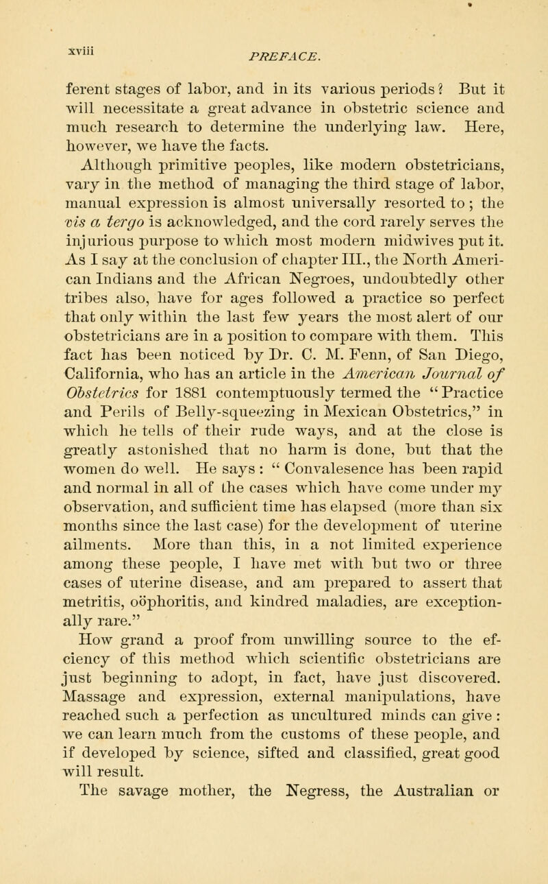 ■^^^ PREFACE. ferent stages of labor, and in its various periods ? But it will necessitate a great advance in obstetric science and mnch research to determine the underlying law. Here, however, we have the facts. Although primitive peoples, like modern obstetricians, vary in the method of managing the third stage of labor, manual expression is almost universally resorted to ; the ms a tergo is acknowledged, and the cord rarely serves the injurious purpose to which most modern midwives put it. As I say at the conclusion of chapter III., the North Ameri- can Indians and the African Negroes, undoubtedly other tribes also, have for ages followed a practice so perfect that only within the last few years the most alert of our obstetricians are in a position to compare with them. This fact has been noticed by Dr. C. M. Fenn, of San Diego, California, who has an article in the American Journal of Obstetrics for 1881 contemptuously termed the  Practice and Perils of Belly-squeezing in Mexican Obstetrics, in which he tells of their rude ways, and at the close is greatly astonished that no harm is done, but that the women do well. He says :  Convalesence has been rapid and normal in all of the cases which have come under my observation, and sufficient time has elapsed (more than six months since the last case) for the development of uterine ailments. More than this, in a not limited experience among these people, I have met with but two or three cases of uterine disease, and am prepared to assert that metritis, oophoritis, and kindred maladies, are exception- ally rare. How grand a proof from unwilling source to the ef- ciency of this method which scientific obstetricians are just beginning to adopt, in fact, have just discovered. Massage and expression, external manipulations, have reached such a perfection as uncultured minds can give : we can learn much from the customs of these people, and if developed by science, sifted and classified, great good will result. The savage mother, the Negress, the Australian or