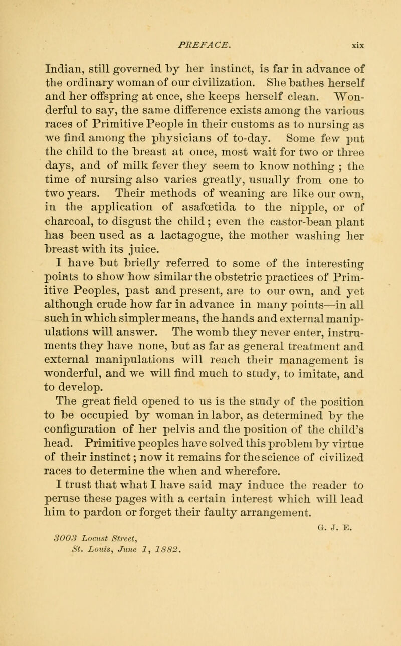 Indian, still governed by her instinct, is far in advance of the ordinary woman of our civilization. She bathes herself and her offspring at cnce, she keeps herself clean. Won- derful to say, the same difference exists among the various races of Primitive People in their customs as to nursing as we find among the physicians of to-day. Some few put the child to the breast at once, most wait for two or three days, and of milk fever they seem to know nothing ; the time of nursing also varies greatly, usually from one to two years. Their methods of weaning are like our own, in the application of asafoetida to the nipple, or of charcoal, to disgust the child; even the castor-bean plant has been used as a lactagogue, the mother washing her breast with its juice. I have but briefly referred to some of the interesting points to show how similar the obstetric practices of Prim- itive Peoples, past and present, are to our own, and yet although crude how far in advance in many points—in all such in which simpler means, the hands and external manip- ulations will answer. The womb they never enter, instru- ments they have none, but as far as general treatment and external manipulations will reach their management is wonderful, and we will find much to study, to imitate, and to develop. The great field opened to us is the study of the position to be occupied by woman in labor, as determined by the configuration of her pelvis and the position of the child's head. Primitive peoples have solved this problem by virtue of their instinct; now it remains for the science of civilized races to determine the when and wherefore. I trust that what I have said may induce the reader to peruse these pages with a certain interest which will lead him to pardon or forget their faulty arrangement. G. J. E. 3003 Locust Street, St. Louis, June 1, 1882.