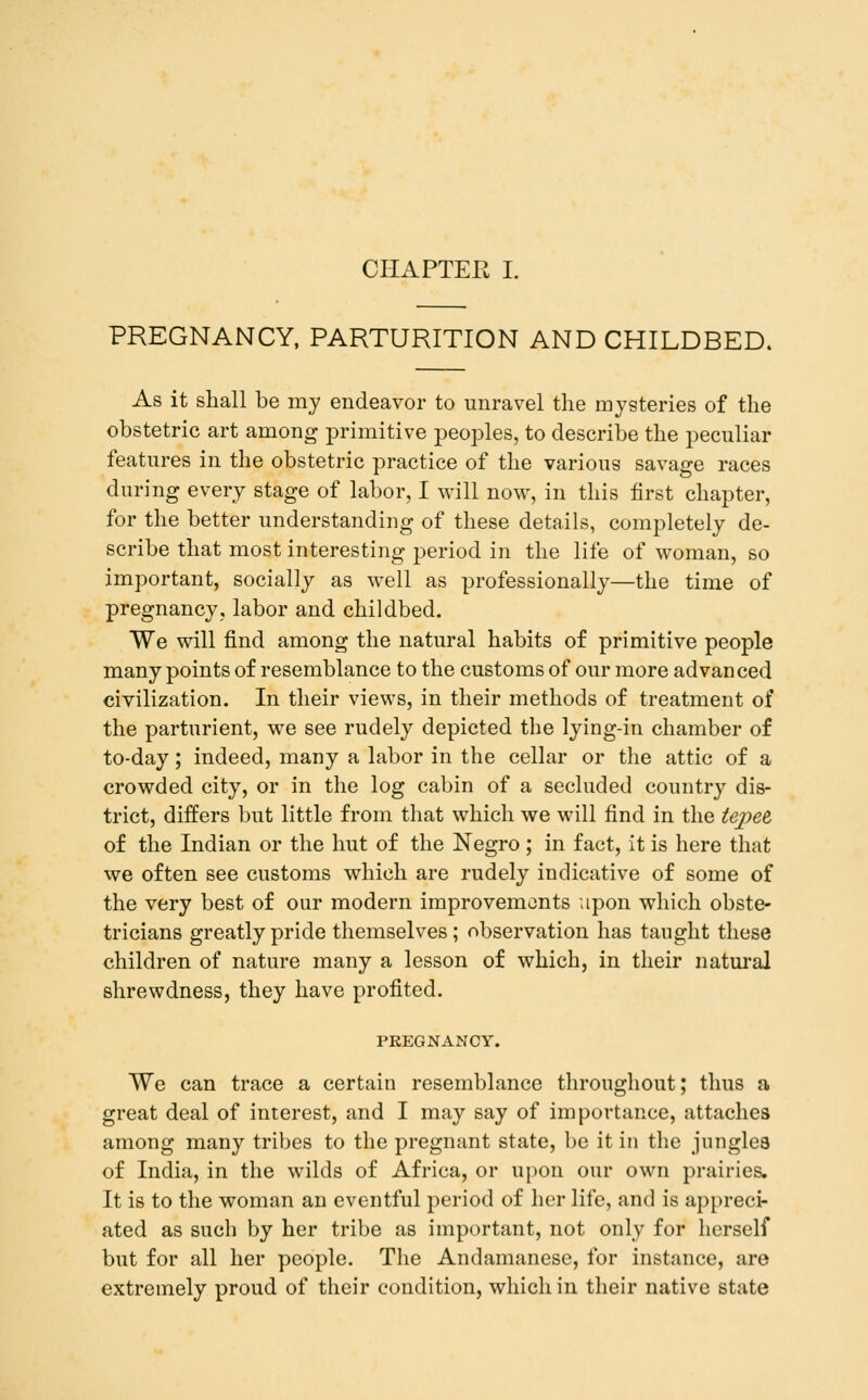 PREGNANCY, PARTURITION AND CHILDBED. As it shall be my endeavor to unravel the mysteries of the obstetric art among primitive peoples, to describe the peculiar features in the obstetric practice of the various savage races during every stage of labor, I will now, in this first chapter, for the better understanding of these details, completely de- scribe that most interesting period in the life of woman, so important, socially as well as professionally—the time of pregnancy, labor and childbed. We will find among the natural habits of primitive people many points of resemblance to the customs of our more advanced civilization. In their views, in their methods of treatment of the parturient, we see rudely depicted the lying-in chamber of to-day; indeed, many a labor in the cellar or the attic of a crowded city, or in the log cabin of a secluded country dis- trict, differs but little from that which we will find in the te])et of the Indian or the hut of the Negro; in fact, it is here that we often see customs which are rudely indicative of some of the very best of our modern improvements upon which obste- tricians greatly pride themselves; observation has taught these children of nature many a lesson of which, in their natural shrewdness, they have profited. PREGNANCY. We can trace a certain resemblance throughout; thus a great deal of interest, and I may say of importance, attaches among many tribes to the pregnant state, be it in the jungles of India, in the wilds of Africa, or upon our own prairies. It is to the woman an eventful period of her life, and is appreci- ated as such by her tribe as important, not only for herself but for all her people. The Andamanese, for instance, are extremely proud of their condition, which in their native state