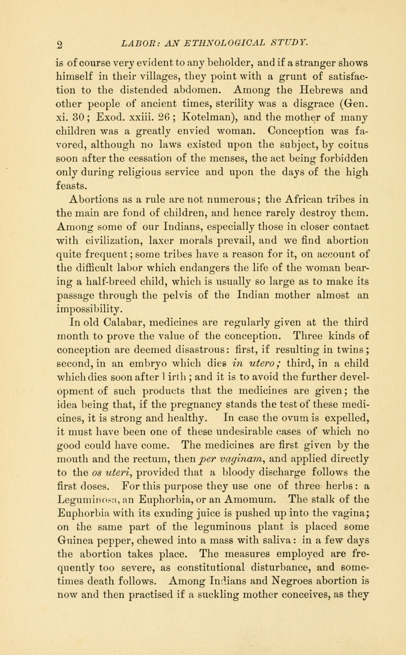 is of course very evident to any beholder, and if a stranger shows himself in their villages, they point with a grunt of satisfac- tion to the distended abdomen. Among the Hebrews and other people of ancient times, sterility was a disgrace (Gen. xi. 30; Exod. xxiii. 26 ; Kotelman), and the mother of many children was a greatly envied woman. Conception was fa- vored, although no laws existed upon the subject, by coitus soon after the cessation of the menses, the act being forbidden only during religious service and upon the days of the high feasts. Abortions as a rule are not numerous; the African tribes in the main are fond of children, and hence rarely destroy them. Among some of our Indians, especially those in closer contact with civilization, laxer morals prevail, and we find abortion quite frequent; some tribes have a reason for it, on account of the difficult labor which endangers the life of the woman bear- ing a half-breed child, which is usually so large as to make its passage through the pelvis of the Indian mother almost an impossibility. In old Calabar, medicines are regularly given at the third month to prove the value of tlie conception. Three kinds of conception are deemed disastrous: first, if resulting in twins; second, in an embryo which dies in utero; third, in a child which dies soon after 1 irth ; and it is to avoid the further devel- opment of such products that the medicines are given; the idea being that, if the pregnancy stands the test of these medi- cines, it is strong and healthy. In case the ovum is expelled, it must have been one of these undesirable cases of which no good could have come. The medicines are first given by the mouth and the rectum, then per vaginam, and applied directly to the OS uteri, provided that a bloody discharge follows the first doses. For this purpose they use one of three herbs : a Legumiiiosn, an Euphorbia, or an Amomum. The stalk of the Euphorbia with its exuding juice is pushed up into the vagina; on the same part of the leguminous plant is placed some Guinea pepper, chewed into a mass with saliva: in a few days the abortion takes place. The measures employed are fre- quently too severe, as constitutional disturbance, and some- times death follows. Among Indians and Negroes abortion is now and then practised if a suckling mother conceives, as they