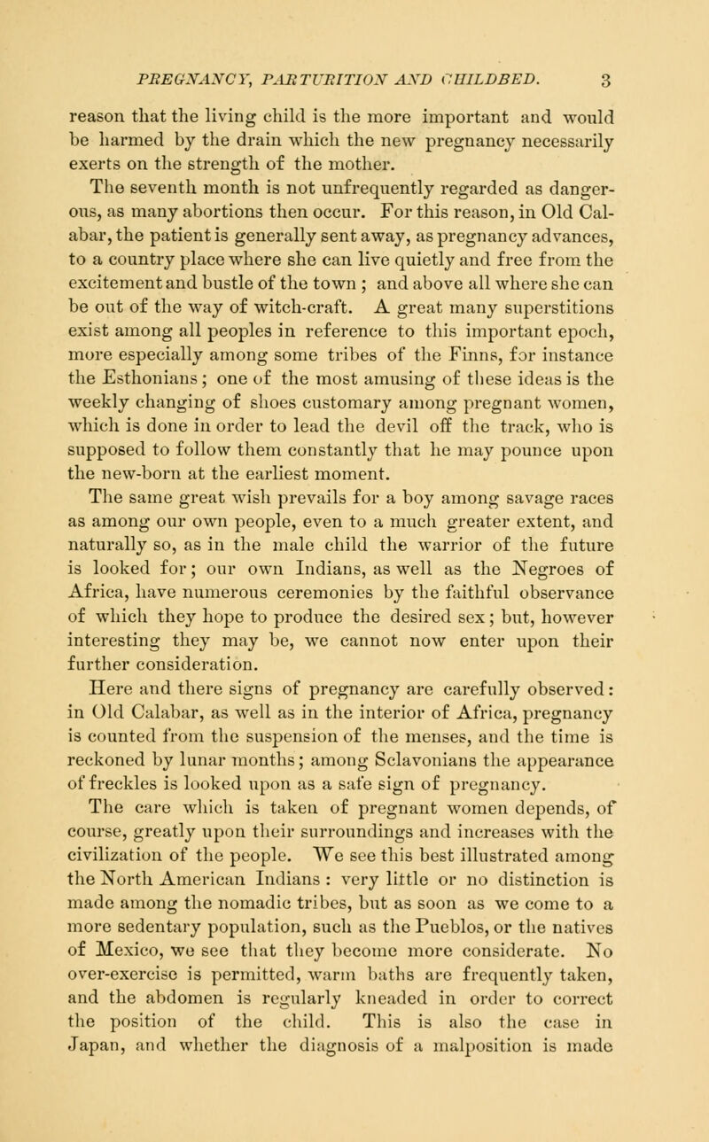 reason that the living child is the more important and would be harmed by the drain which the new pregnancy necessarily exerts on the strength of the mother. The seventh month is not unfrequently regarded as danger- ous, as many abortions then occur. For this reason, in Old Cal- abar, the patient is generally sent away, as pregnancy advances, to a country place where she can live quietly and free from the excitement and bustle of the town ; and above all where she can be out of the way of witch-craft. A great many superstitions exist among all peoples in reference to this important epoch, more especially among some tribes of the Finns, for instance the Esthoniaus ; one of the most amusing of these ideas is the weekly changing of shoes customary among pregnant women, which is done in order to lead the devil off the track, who is supposed to follow them constantly that he may pounce upon the new-born at the earliest moment. The same great wish prevails for a boy among savage races as among our own people, even to a much greater extent, and naturally so, as in the male child the warrior of the future is looked for; our own Indians, as well as the Negroes of Africa, have numerous ceremonies by the faithful observance of which they hope to produce the desired sex; but, however interesting they may be, we cannot now enter upon their further consideration. Here and there signs of pregnancy are carefully observed: in Old Calabar, as well as in the interior of Africa, pregnancy is counted from the suspension of the menses, and the time is reckoned by lunar months; among Sclavonians the appearance of freckles is looked upon as a safe sign of pregnancy. The care which is taken of pregnant women depends, of course, greatly upon their surroundings and increases with the civilization of the people. We see this best illustrated among the North American Indians : very little or no distinction is made among the nomadic tribes, but as soon as we come to a more sedentary population, such as the Pueblos, or the natives of Mexico, we see tliat they become more considerate. No over-exercise is permitted, warm baths are frequently taken, and the abdomen is regularly kneaded in order to correct the position of the child. This is also the case in Japan, and whether the diagnosis of a malposition is made