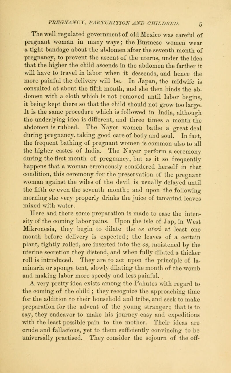 The well regulated government of old Mexico was careful of pregnant woman in many ways; the Burmese women wear a tight bandage about tlie abdomen after the seventh month of pregnancy, to prevent the ascent of the nterus, under the idea that the higher the child ascends in the abdomen the farther it will have to travel in labor when it descends, and hence the more painful the delivery will be. In Japan, the midwife is consulted at about the fifth month, and she then binds the ab- domen with a cloth which is not removed until labor begins, it being kept there so that the child should not grow too laro-e. It is the same procedure which is followed in India, althouo-h the underlying idea is different, and three times a month the abdomen is rubbed. The Nayer women bathe a great deal during pregnancy, taking good care of body and soul. In fact, the frequent bathing of pregnant women is common also to all the higher castes of India. The Nayer perform a ceremony during the first month of pregnancy, but as it so frequently happens that a woman erroneously considered herself in that condition, this ceremony for the preservation of the pregnant woman against the wiles of the devil is usually delayed until the fifth or even the seventh month ; and upon the following morning she very properly drinks the juice of tamarind leaves mixed with water. Here and there some preparation is made to ease the inten- sity of the coming labor pains. Upon the isle of Jap, in West Mikronesia, they begin to dilate the os uteri at least one month before delivery is expected; the leaves of a certain plant, tightly rolled, are inserted into the os, moistened by the uterine secretion they distend, and when fully dilated a thicker roll is introduced. They are to act upon the principle of la- minaria or sponge tent, slowly dilating the mouth of the womb and making labor more speedy and less painful. A very pretty idea exists among the Pahutes with regard to the coming of the child ; they recognize the approaching time for the addition to their houseliold and tribe, and seek to make preparation for the advent of the young stranger; that is to say, they endeavor to make his journey easy and expeditious with the least possible pain to the mother. Their ideas are crude and fallacious, yet to them sufiiciently convincing to be universally practised. They consider the sojourn of the off-