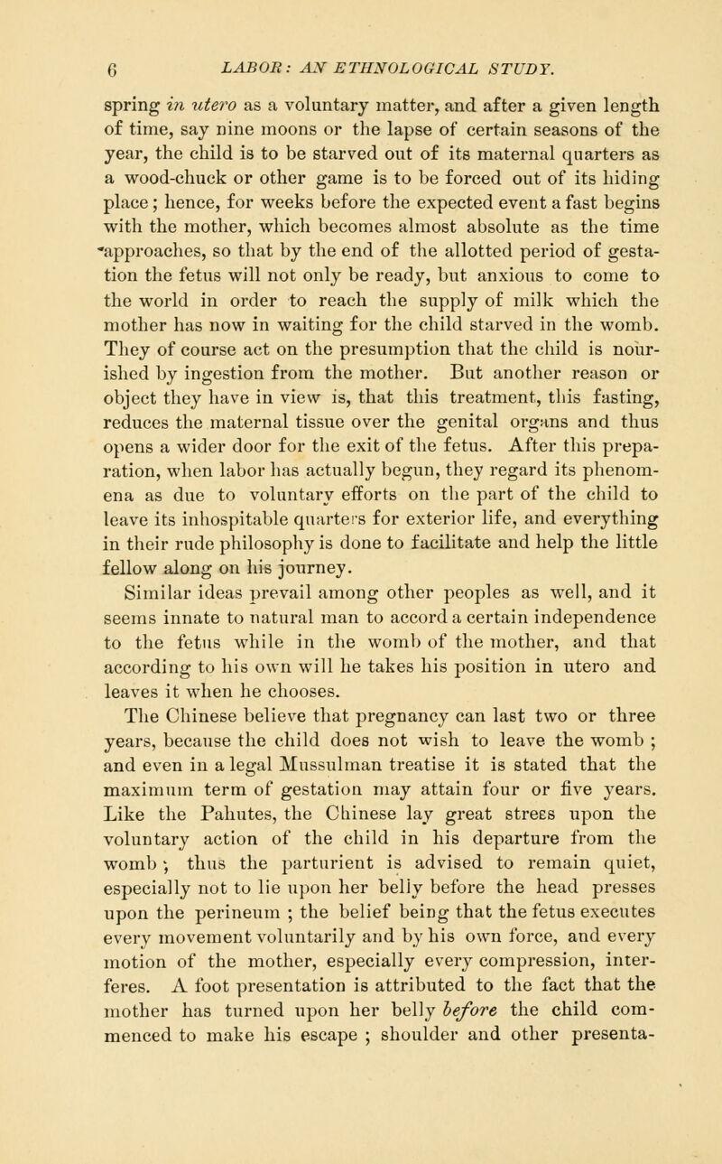 spring in utero as a voluntary matter, and after a given length of time, say nine moons or the lapse of certain seasons of the year, the child is to be starved out of its maternal quarters as a wood-chuck or other game is to be forced out of its hiding place; hence, for weeks before the expected event a fast begins with the mother, which becomes almost absolute as the time approaches, so that by the end of the allotted period of gesta- tion the fetus will not only be ready, but anxious to come to the world in order to reach the supply of milk which the mother has now in waiting for the child starved in the womb. They of course act on the presumption that the child is nour- ished by ingestion from the mother. But another reason or object they have in view is, that this treatment, this fasting, reduces the maternal tissue over the genital organs and thus opens a wider door for the exit of the fetus. After this prepa- ration, when labor has actually begun, they regard its phenom- ena as due to voluntary efforts on the part of the child to leave its inhospitable quarters for exterior life, and everything in their rude philosophy is done to facilitate and help the little fellow along on his journey. Similar ideas prevail among other peoples as well, and it seems innate to natural man to accord a certain independence to the fetus while in the womb of the mother, and that according to his own will he takes his position in utero and leaves it when he chooses. The Chinese believe that pregnancy can last two or three years, because the child does not wish to leave the womb ; and even in a legal Mussulman treatise it is stated that the maximum term of gestation may attain four or five years. Like the Pahutes, the Cbinese lay great streES upon the voluntary action of the child in his departure from the womb ; thus the parturient is advised to remain quiet, especially not to lie upon her belly before the head presses upon the perineum ; the belief being that the fetus executes every movement voluntarily and by his own force, and every motion of the mother, especially every compression, inter- feres. A foot presentation is attributed to the fact that the mother has turned upon her belly hefore the child com- menced to make his escape ; shoulder and other presenta-