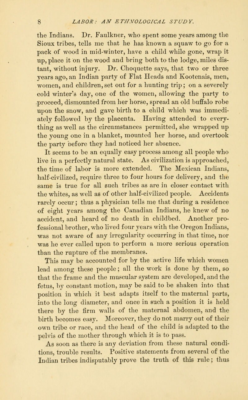 the Indians. Dr. Faulkner, who spent some years among the Sioux tribes, tells me that he has known a squaw to go for a pack of wood in mid-winter, have a child while gone, wrap it up, place it on the wood and bring both to the lodge, miles dis- tant, without injury. Dr. Choquette says, that two or three years ago, an Indian party of Flat Heads and Kootenais, men, women, and children, set out for a hunting trip; on a severely cold winter's day, one of the women, allowing the party to proceed, dismounted from her horse, spread an old buffalo robe upon the snow, and gave birth to a child which was immedi- ately followed by the placenta. Having attended to every- thing as well as the circumstances permitted, she wrapped up the young one in a blanket, mounted her horse, and overtook the party before they had noticed her absence. It seems to be an equally easy process among all people who live in a perfectly natural state. As civilization is approached, the time of labor is more extended. The Mexican Indians, half-civilized, require three to four hours for delivery, and the same is true for all such tribes as are in closer contact with the whites, as well as of other half-civilized people. Accidents rarely occur; thus a physician tells me that during a residence of eight years among the Canadian Indians, he knew of no accident, and heard of no death in childbed. Another pro- fessional brother, who lived four 3'^ears with the Oregon Indians, was not aware of any irregularity occurring in that time, nor was he ever called upon to perform a more serious operation than the rupture of the membranes. This may be accounted for by the active life which women lead among these people; all the work is done by them, so that the frame and the muscular system are developed, and the fetus, by constant motion, may be said to be shaken into that position in which it best adapts itself to the maternal parts, into the long diameter, and once in such a position it is held there by the firm walls of the maternal abdomen, and the birth becomes easy. Moreover, they do not marry out of their own tribe or race, and the head of the child is adapted to the pelvis of the mother through which it is to pass. As soon as there is any deviation from these natural condi- tions, trouble results. Positive statements from several of the Indian tribes indisputably prove the truth of this rule; thus