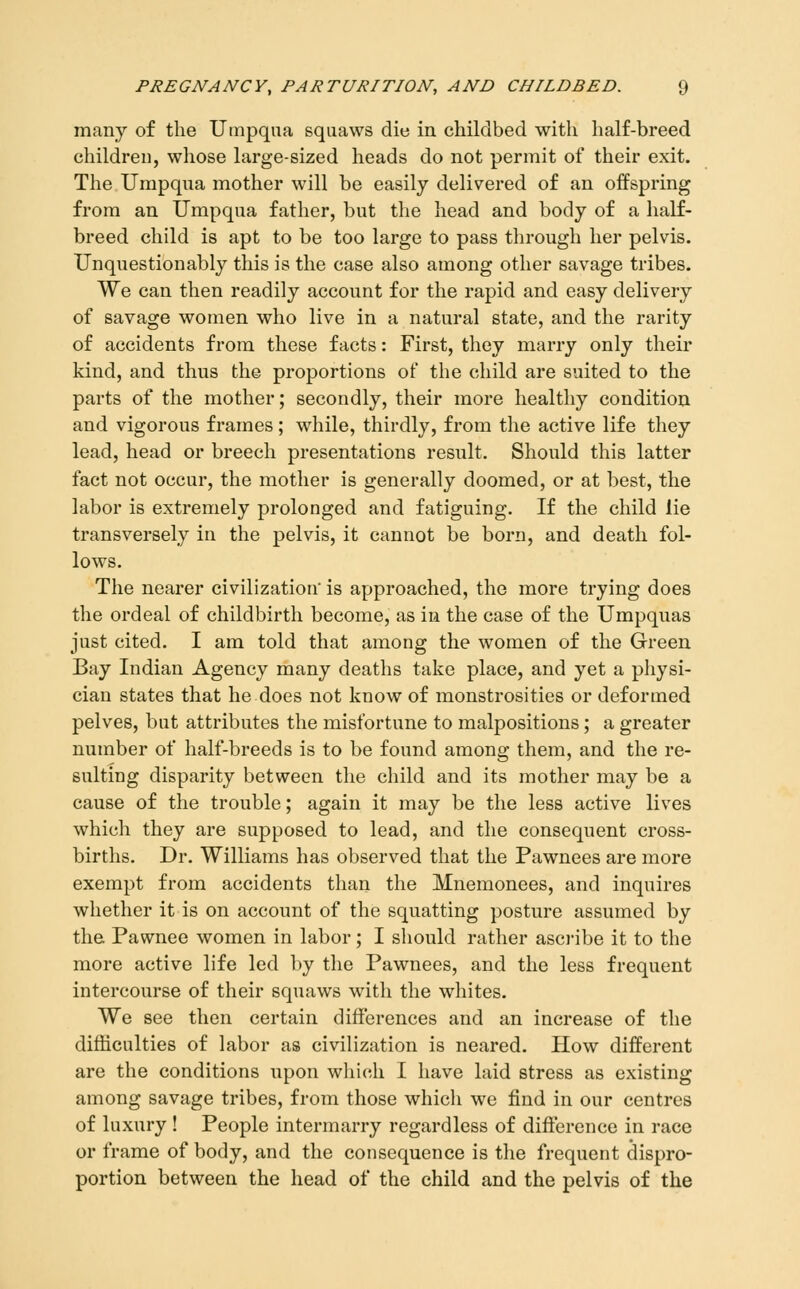 many of the Uinpqua squaws die in childbed with half-breed children, whose large-sized heads do not permit of their exit. The Umpqua mother will be easily delivered of an offspring from an Umpqua father, but the head and body of a half- breed child is apt to be too large to pass through her pelvis. Unquestionably this is the case also among other savage tribes. We can then readily account for the rapid and easy delivery of savage women who live in a natural state, and the rarity of accidents from these facts: First, they marry only their kind, and thus the proportions of the child are suited to the parts of the mother; secondly, their more healthy condition and vigorous frames; while, thirdly, from the active life they lead, head or breech presentations result. Should this latter fact not occur, the mother is generally doomed, or at best, the labor is exti'emely prolonged and fatiguing. If the child lie transversely in the pelvis, it cannot be born, and death fol- lows. The nearer civilization' is approached, the more trying does the ordeal of childbirth become, as in the case of the Umpquas just cited. I am told that among the women of the Green Bay Indian Agency many deaths take place, and yet a physi- cian states that he does not know of monstrosities or deformed pelves, but attributes the misfortune to malpositions ; a greater number of half-breeds is to be found among them, and the re- sulting disparity between the child and its mother may be a cause of the trouble; again it may be the less active lives which they are supposed to lead, and the consequent cross- births. Dr. Williams has observed that the Pawnees are more exempt from accidents than the Mnemonees, and inquires whether it is on account of the squatting posture assumed by the Pawnee women in labor; I should rather ascribe it to the more active life led by the Pawnees, and the less frequent intercourse of their squaws with the whites. We see then certain differences and an increase of the difficulties of labor as civilization is neared. How different are the conditions upon which I have laid stress as existing among savage tribes, from those which we find in our centres of luxury ! People intermarry regardless of difference in race or frame of body, and the consequence is the frequent dispro- portion between the head of the child and the pelvis of the