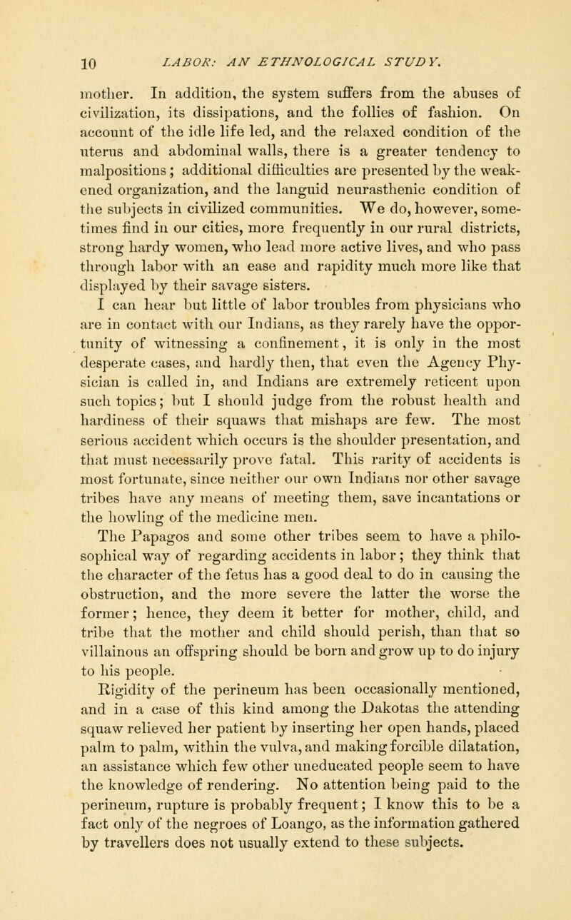 mother. In addition, the system suffers from the abuses of civilization, its dissipations, and the follies of fashion. On account of the idle life led, and the relaxed condition of the uterus and abdominal walls, there is a greater tendency to malpositions; additional difficulties are presented by the weak- ened organization, and the languid neurasthenic condition of tiie subjects in civilized communities. We do, however, some- times find in our cities, more frequently in our rural districts, strong hardy women, who lead more active lives, and who pass through labor with an ease and rapidity much more like that displayed by their savage sisters. I can hear but little of labor troubles from physicians who are in contact with our Indians, as they rarely have the oppor- tunity of witnessing a confinement, it is only in the most desperate cases, and hardly then, that even the Agency Phy- sician is called in, and Indians are extremely reticent upon such topics; but I should judge from the robust health and hardiness of their squaws that mishaps are few. The most serious accident which occurs is the shoulder presentation, and that must necessarily prove fatal. This rarity of accidents is most fortunate, since neither our own Indians nor other savage tribes have any means of meeting them, save incantations or the howling of the medicine men. The Papagos and some other tribes seem to have a philo- sophical way of regarding accidents in labor; they think that the character of the fetus has a good deal to do in causing the obstruction, and the more severe the latter the worse the former; hence, they deem it better for mother, child, and tribe that the mother and child should perish, than that so villainous an oifspring should be born and grow up to do injury to his people. Rigidity of the perineum has been occasionally mentioned, and in a case of this kind among the Dakotas the attending squaw relieved her patient by inserting her open hands, placed palm to palm, within the vulva, and making forcible dilatation, an assistance which few other uneducated people seem to have the knowledge of rendering. No attention being paid to the perineum, rupture is probably frequent; I know this to be a fact only of the negroes of Loango, as the information gathered by travellers does not usually extend to these subjects.