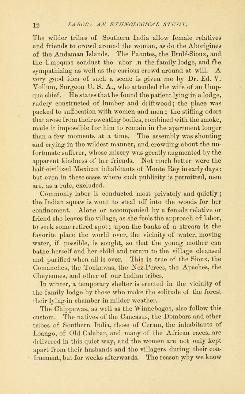 The wilder tribes of Southern India allow female relatives and friends to crowd around the woman, as do the Aborigines of the Andaman Islands. The Palmtes, the Brule-Sioux, and the Umpquas conduct the abor m the family lodge, and tlie sympathizing as well as the curious crowd around at will. A very good idea of such a scene is given me by Dr. Ed. V. Vollum, Surgeon U. S. A., who attended the wife of an Ump- qua chief. He states that he found the patient lying in a lodge, rudely constructed of lumber and driftwood; the place was packed to suffocation with women and men; the stifling odors that arose from their sweating bodies, combined v/ith the smoke, made it impossible for him to remain in the apartment longer than a few moments at a time. The assembly was shouting and crying in the wildest manner, and crowding about the un- fortunate sufferer, whose misery was greatly augmented by the apparent kindness of her friends. Not much better were the half-civilized Mexican inhabitants of Monte Rey in early days : but even in these cases where such publicity is permitted, men are, as a rule, excluded. Commonly labor is conducted most privately and quietly ; the Indian squaw is wont to steal off into the woods for her confinement. Alone or accompanied by a female relative or friend she leaves the village, as she feels the approach of labor, to seek some retired spot; upon the banks of a stream is the favorite place the world over, the vicinity of water, moving water, if possible, is sought, so that the young mother can bathe herself and her child and return to the village cleansed and purified when all is over. This is true of the Sioux, the Comanchcs, the Tonkawas, the Nez-Perces, the Apaches, the Cheyennes, and other of our Indian tribes. In winter, a temporary shelter is erected in the vicinity of the family lodge by those who make the solitude of the forest their lying-in chamber in milder weather. The Chippewas, as well as the Winnebagos, also follow this custom. The natives of the Caucasus, the Dombars and other tribes of Southern India, those of Ceram, the inhabitants of Loango, of Old Calabar, and many of the African races, are delivered in this quiet way, and the women are not only kept apart from their husbands and the villagers during their con- finement, but for weeks afterwards. The reason why we know