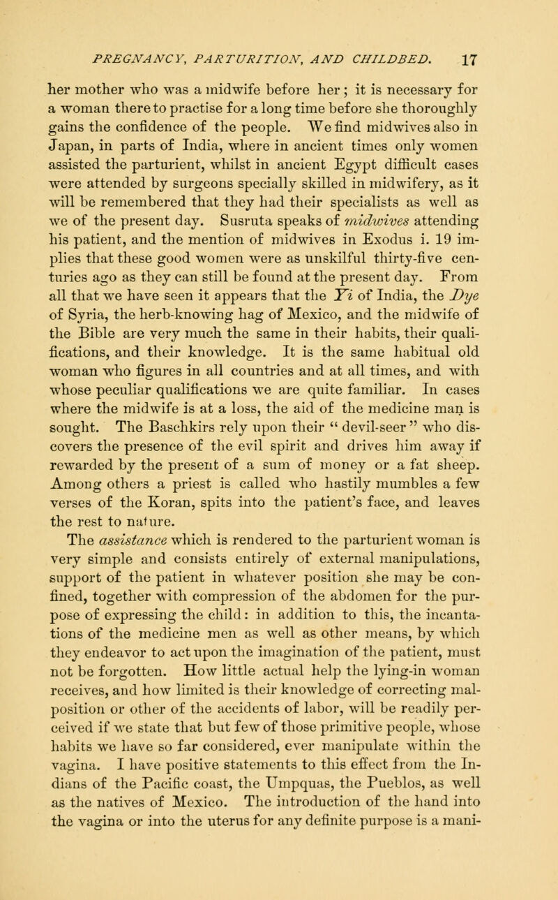 her mother who was a midwife before her; it is necessary for a woman thereto practise for a long time before she thoroughly gains the confidence of the people. We find midwives also in Japan, in parts of India, where in ancient times only women assisted the parturient, whilst in ancient Egypt diflicult cases were attended by surgeons specially skilled in midwifery, as it will be remembered that they had their specialists as well as we of the present day. Susruta speaks of midiuives attending his patient, and the mention of midwives in Exodus i. 19 im- plies that these good women were as unskilful thirty-five cen- turies ago as they can still be found at the present day. From all that we have seen it appears that the T'i of India, the Dye of Syria, the herb-knowing hag of Mexico, and the niidwife of the Bible are very much the same in their habits, their quali- fications, and their knowledge. It is the same habitual old woman who figures in all countries and at all times, and with whose peculiar qualifications we are quite familiar. In cases where the midwife is at a loss, the aid of the medicine man is sought. The Baschkirs rely upon their  devil-seer  who dis- covers the presence of the evil spirit and drives him away if rewarded by the present of a sum of money or a fat sheep. Among others a priest is called who hastily mumbles a few verses of the Koran, spits into the patient's face, and leaves the rest to nature. The assistance which is rendered to the parturient woman is very simple and consists entirely of external manipulations, support of the patient in whatever position she may be con- fined, together with compression of the abdomen for the pur- pose of expressing the child: in addition to this, the incanta- tions of the medicine men as well as other means, by which they endeavor to act upon the imagination of the patient, must not be forgotten. How little actual help the lying-in woman receives, and how limited is their knowledge of correcting mal- position or other of the accidents of labor, will be readily per- ceived if we state that but few of those primitive people, whose habits we have so far considered, ever manipulate within the vagina. I have positive statements to this effect from the In- dians of the Pacific coast, the Umpquas, the Pueblos, as well as the natives of Mexico. The introduction of the hand into the vagina or into the uterus for any definite purpose is a mani-