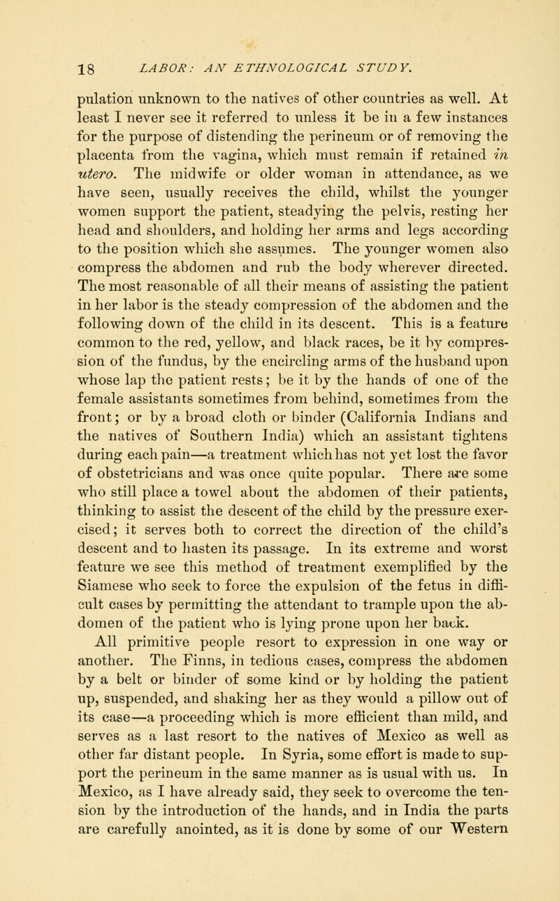 pulation unknown to the natives of other countries as well. At least I never see it referred to unless it be in a few instances for the purpose of distending the perineum or of removing the placenta from the vagina, which must remain if retained in utero. The midwife or older woman in attendance, as we have seen, usually receives the child, whilst the younger women support the patient, steadying the pelvis, resting her head and shoulders, and holding her arms and legs according to the position which she assumes. The younger women also compress the abdomen and rub the body wherever directed. The most reasonable of all their means of assisting the patient in her labor is the steady compression of the abdomen and the following down of the child in its descent. This is a feature common to the red, yellow, and black races, be it by compres- sion of the fundus, by the encircling arms of the husband upon whose lap the patient rests; be it by the hands of one of the female assistants sometimes from behind, sometimes from the front; or by a broad cloth or binder (California Indians and the natives of Southern India) which an assistant tightens during each pain—a treatment which has not yet lost the favor of obstetricians and was once quite popular. There ai'e some who still place a towel about the abdomen of their patients, thinking to assist the descent of the child by the pressure exer- cised; it serves both to correct the direction of the child's descent and to hasten its passage. In its extreme and worst feature we see this method of treatment exemplified by the Siamese who seek to force the expulsion of the fetus in diffi- cult cases by permitting the attendant to trample upon the ab- domen of the patient who is lying prone upon her back. All primitive people resort to expression in one way or another. The Finns, in tedious cases, compress the abdomen by a belt or binder of some kind or by holding the patient up, suspended, and shaking her as they would a pillow out of its case—a proceeding which is more efficient than mild, and serves as a last resort to the natives of Mexico as well as other far distant people. In Syria, some effort is made to sup- port the perineum in the same manner as is usual with us. In Mexico, as I have already said, they seek to overcome the ten- sion by the introduction of the hands, and in India the parts are carefully anointed, as it is done by some of our Western