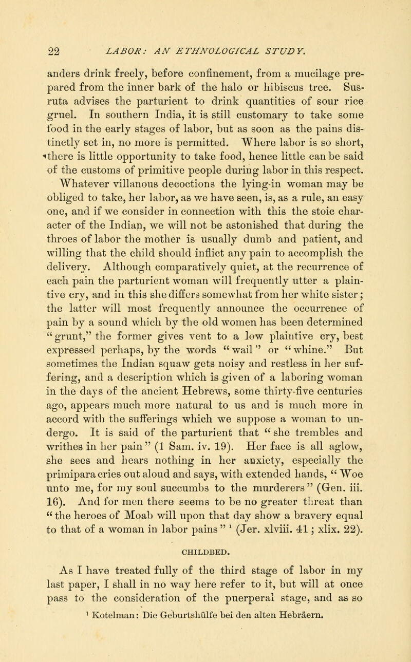 anders drink freely, before confinement, from a mucilage pre- pared from the inner bark of the halo or hibiscus tree. Sus- ruta advises the parturient to drink quantities of sour rice gruel. In southern India, it is still customary to take some food in the early stages of labor, but as soon as the pains dis- tinctly set in, no more is permitted. Where labor is so short, ^there is little opportunity to take food, hence little can be said of the customs of primitive people during labor in this respect. Whatever villanous decoctions the lying-in woman may be obliged to take, her labor, as we have seen, is, as a rule, an easy one, and if we consider in connection with this the stoic char- acter of the Indian, we will not be astonished that during the throes of labor the mother is usually dumb and patient, and willing that the child should inflict any pain to accomplish the delivery. Although comparatively quiet, at the recurrence of each pain the parturient woman will frequently utter a plain- tive cry, and in this she differs somewhat from her white sister; the latter will most frequently announce the occurrence of pain by a sound which by the old women has been determined grunt, the former gives vent to a low plaintive cry, best expressed perhaps, by the words  wail  or  whine. But sometimes the Indian squaw gets noisy and restless in her suf- fering, and a description which is given of a laboring woman in the days of the ancient Hebrews, some thirty-five centuries ago, appears much more natural to us and is much more in accord with the sufferings which we suppose a woman to un- dergo. It is said of the parturient that  she trembles and writhes in her pain (1 Sam. iv. 19). Her face is all aglow, she sees and hears nothing in her anxiety, especially the primipara cries out aloud and says, with extended hands,  Woe unto me, for my soul succumbs to the murderers (Gen. iii. 16). And for men there seems to be no greater threat than  the heroes of Moab will upon that day show a bravery equal to that of a woman in labor pains  ' (Jer. xlviii. 41; xlix. 22). CHILDBED. As I have treated fully of the third stage of labor in my last paper, I shall in no way here refer to it, but will at once pass to the consideration of the puerperal stage, and as so ' Kotelman: Die Geburtshiilfe bei den alten Hebraern.