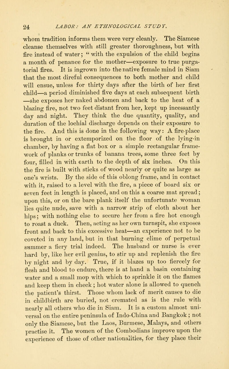 whom tradition informs them were very cleanly. The Siamese cleanse themselves with still greater thoroughness, but with fire instead of water;  with the expulsion of the child begins a month of penance for the mother—exposure to true purga- torial fires. It is ingrown into the native female mind in Siam that the most direful consequences to both mother and child will ensue, unless for thirty days after the birtli of her first child—a period diminished five days at each subsequent birth —she exposes her naked abdomen and back to the heat of a blazing fire, not two feet distant from her, kept up incessantly day and night. They think the due quantity, quality, and duration of the lochial discharge depends on their exposure to the fire. And this is done in the following way: A fire-place is brought in or extemporized on the floor of the lying-in chamber, by having a flat box or a simple rectangular frame- work of planks or trunks of banana trees, some three feet by four, filled in with earth to the depth of six inches. On this the fire is built with sticks of wood nearly or quite as large as one's wrists. By the side of this oblong frame, and in contact with it, raised to a level with the fire, a piece of board six or seven feet in length is placed, and on this a coarse mat spread; upon this, or on the bare plank itself the unfortunate woman lies quite nude, save with a narrow strip of cloth about her hips; with nothing else to secure her from a fire hot enough to roast a duck. Then, acting as her own turnspit, she exposes front and back to this excessive heat—an experience not to be coveted in any land, but in that burning clime of perpetual summer a fiery trial indeed. The husband or nurse is ever hard by, like her evil genius, to stir up and replenish the fire by night and by day. True, if it blazes up too fiercely for fiesh and blood to endure, there is at hand a basin containing water and a small mop with which to sprinkle it on the flames and keep them in check; hot water alone is allowed to quench the patient's thirst. Those whom lack of merit causes to die in childbirth are buried, not cremated as is the rule with nearly all others who die in Siam. It is a custom almost uni- versal on the entire peninsula of Indo-China and Bangkok ; not only the Siamese, but the Laos, Burmese, Malays, and others practise it. The women of the Combodians improve upon the experience of those of other nationalities, for they place their