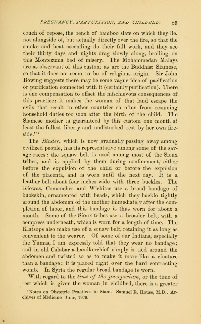 couch of repose, the bench of bamboo slats on which thej lie, not alongside of, but actually directly over the fire, so that the smoke and heat ascending do their full work, and they see their thirty days and nights drag slowly along, broiling on this Montezuma bed of misery. The Mohammedan Malays are as observant of this custom as are the Buddhist Siamese, so that it does not seem to be of religious origin. Sir John Bowing suggests there may be some vague idea of pacification or purification connected with it (certainly purification). There is one compensation to offset the mischievous consequences of this practice: it makes tlie woman of that land escape the evils that result in other countries so often from resuming: household duties too soon after the birth of the child. The Siamese mother is guaranteed by this custom one month at least the fullest liberty and undisturbed rest by her own fire- side. ' The Binder^ which is now gradually passing away among civilized people, has its representative among some of the sav- age races: the squaw belt is used among most of the Sioux tribes, and is applied by them during confinement, either before the expulsion of the child or before the expulsion of the placenta, and is worn until the next day. It is a leather belt about four inches wide with three buckles. The Kiowas, Coraanches and Wichitas use a broad bandage of buckskin, ornamented with beads, which they buckle tightly around the abdomen of the mother immediately after the com- pletion of labor, and this bandage is thus worn for about a month. Some of the Sioux tribes use a broader belt, with a compress underneath, which is worn for a length of time. The Klatsops also make use of a squaw belt, retaining it as long as convenient to the wearer. Of some of our Indians, especially the Yumas, I am expressly told that they wear no bandage; and in old Calabar a handkerchief simply is tied around the abdomen and twisted so as to make it more like a cincture than a bandage; it is placed right over the hard contracting womb. In Syria the regular broad bandage is worn. With regard to the thne of the puerperimn, or the time of rest which is given the woman in cliildbed, there is a greater 'Notes on Obstetric Practices in Siam. Samuel R. House, M.D., Ar- chives of Medicine June, 1879.