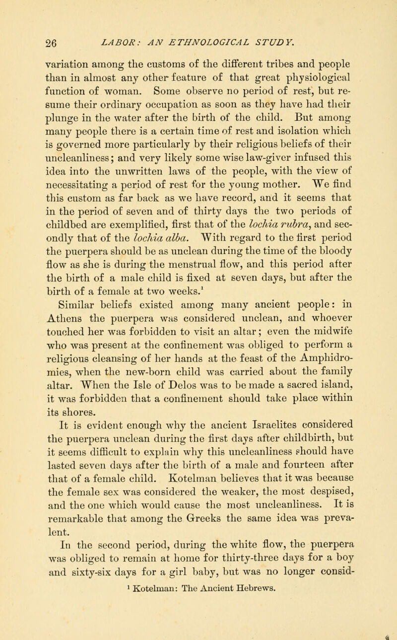 variation among the customs of the different tribes and people than in almost any other feature of that great physiological function of woman. Some observe no period of rest, but re- sume their ordinary occupation as soon as they have had tlieir plunge in the water after the birth of the child. But among many people there is a certain time of rest and isolation which is governed more particularly by their religious beliefs of their uncleanliness; and very likely some wise law-giver infused this idea into the unwritten laws of the people, with the view of necessitating a period of rest for the young mother. We find this custom as far back as we have record, and it seems that in the period of seven and of thirty days the two periods of childbed are exemplified, first that of the lochia rubra, and sec- ondly that of the lochia alba. With regard to the first period the puerpera should be as unclean during the time of the bloody flow as she is during the menstrual flow, and this period after the birth of a male child is fixed at seven days, but after the birth of a female at two weeks.' Similar beliefs existed among many ancient people: in Athens the puerpera was considered unclean, and whoever touched her was forbidden to visit an altar; even the midwife who was present at the confinement was obliged to perform a religious cleansing of her hands at the feast of the Amphidro- mies, when the new-born child was carried about the family altar. When the Isle of Delos was to be made a sacred island, it was forbidden that a confinement should take place within its shores. It is evident enough why the ancient Israelites considered the puerpera unclean during the first days after childbirth, but it seems difiicult to explain why this uncleanliness should have lasted seven days after the birth of a male and fourteen after that of a female child. Kotelman believes that it was because the female sex was considered the weaker, the most despised, and the one which would cause the most uncleanliness. It is remarkable that among the Greeks the same idea was preva- lent. In the second period, during the white flow, the puerpera was obliged to remain at home for thirty-three days for a boy and sixty-six days for a girl baby, but was no longer consid- ' Kotelman: The Ancient Hebrews.