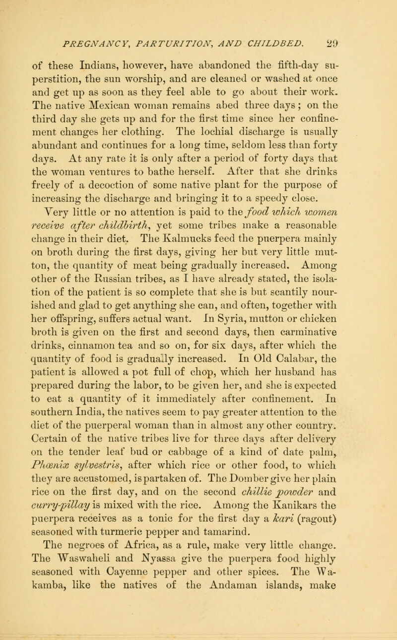 of these Indians, however, have abandoned the fifth-day su- perstition, the sun worship, and are cleaned or washed at once and get up as soon as they feel able to go about their work. The native Mexican woman remains abed three days ; on the third day she gets up and for the first time since her confine- ment changes her clothing. The lochial discharge is usually abundant and continues for a long time, seldom less than forty days. At any rate it is only after a period of forty days that the woman ventures to bathe herself. After that she drinks freely of a decoction of some native plant for the purpose of increasing the discharge and bringing it to a speedy close. Yery little or no attention is paid to \\\q food which women receive after childbirth^ yet some tribes make a reasonable change in their diet. The Kalmucks feed the puerpera mainly on broth during the first days, giving her but very little mut- ton, the quantity of meat being gradually increased. Among other of the Russian tribes, as I have already stated, the isola- tion of the patient is so complete that she is but scantily nour- ished and glad to get anything she can, and often, together with her offspring, suffers actual want. In Syria, mutton or chicken broth is given on the first and second days, then carminative drinks, cinnamon tea and so on, for six days, after which the quantity of food is gradually increased. In Old Calabar, the patient is allowed a pot full of chop, which her husband has prepared during the labor, to be given her, and she is expected to eat a quantity of it immediately after confinement. In southern India, the natives seem to pay greater attention to the diet of the puerperal woman than in almost any other country. Certain of the native tribes live for three days after delivery on the tender leaf bud or cabbage of a kind of date palm. Phoenix sylvestris, after which rice or other food, to which they are accustomed, is partaken of. The Domber give her plain rice on the first day, and on the second chillie powder and curry-pillay is mixed with the rice. Among the Kanikars the puerpera receives as a tonic for the first day a kari (ragout) seasoned with turmeric pepper and tamarind. The negroes of Africa, as a rule, make very little change. The Waswaheli and Nyassa give the puerpera food highly seasoned with Cayenne pepper and other spices. The Wa- kamba, like the natives of the Andaman islands, make