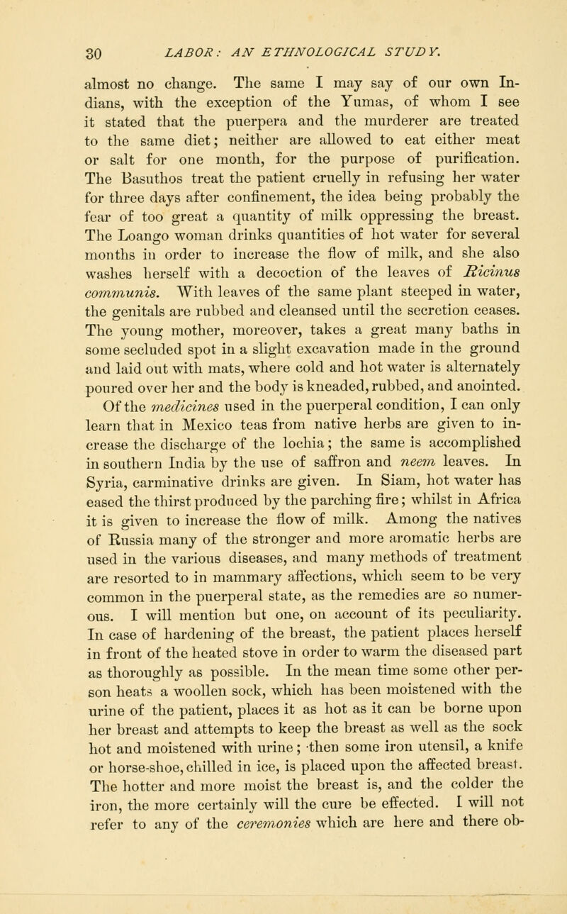 almost no change. The same I may say of our own In- dians, with the exception of the Yumas, of whom I see it stated that the puerpera and the murderer are treated to the same diet; neither are allowed to eat either meat or salt for one month, for the purpose of purification. The Basuthos treat the patient cruelly in refusing her water for three days after confinement, the idea being probably the fear of too great a quantity of milk oppressing the breast. The Loango woman drinks quantities of hot water for several months in order to increase the flow of milk, and she also washes herself with a decoction of the leaves of Ricinus communis. With leaves of the same plant steeped in water, the genitals are rubbed and cleansed until the secretion ceases. The young mother, moreover, takes a great many baths in some secluded spot in a slight excavation made in the ground and laid out with mats, where cold and hot water is alternately poured over her and the body is kneaded, rubbed, and anointed. Of the medicines used in the puerperal condition, I can only learn that in Mexico teas from native herbs are given to in- crease the discharge of the lochia; the same is accomplished in southern India by the use of saffron and neem leaves. In Syria, carminative drinks are given. In Siam, hot water has eased the thirst produced by the parching fire; whilst in Africa it is given to increase the flow of milk. Among the natives of Russia many of the stronger and more aromatic herbs are used in the various diseases, and many methods of treatment are resorted to in mammary afi'ections, which seem to be very common in the puerperal state, as the remedies are so numer- ous. I will mention but one, on account of its peculiarity. In case of hardening of the breast, the patient places herself in front of the heated stove in order to warm the diseased part as thoroughly as possible. In the mean time some other per- son heats a woollen sock, which has been moistened with the urine of the patient, places it as hot as it can be borne upon her breast and attempts to keep the breast as well as the sock hot and moistened with urine; then some iron utensil, a knife or horse-shoe, chilled in ice, is placed upon the affected breast. The hotter and more moist the breast is, and the colder the iron, the more certainly will the cure be effected. I will not refer to any of the cerem.onies which are here and there ob-