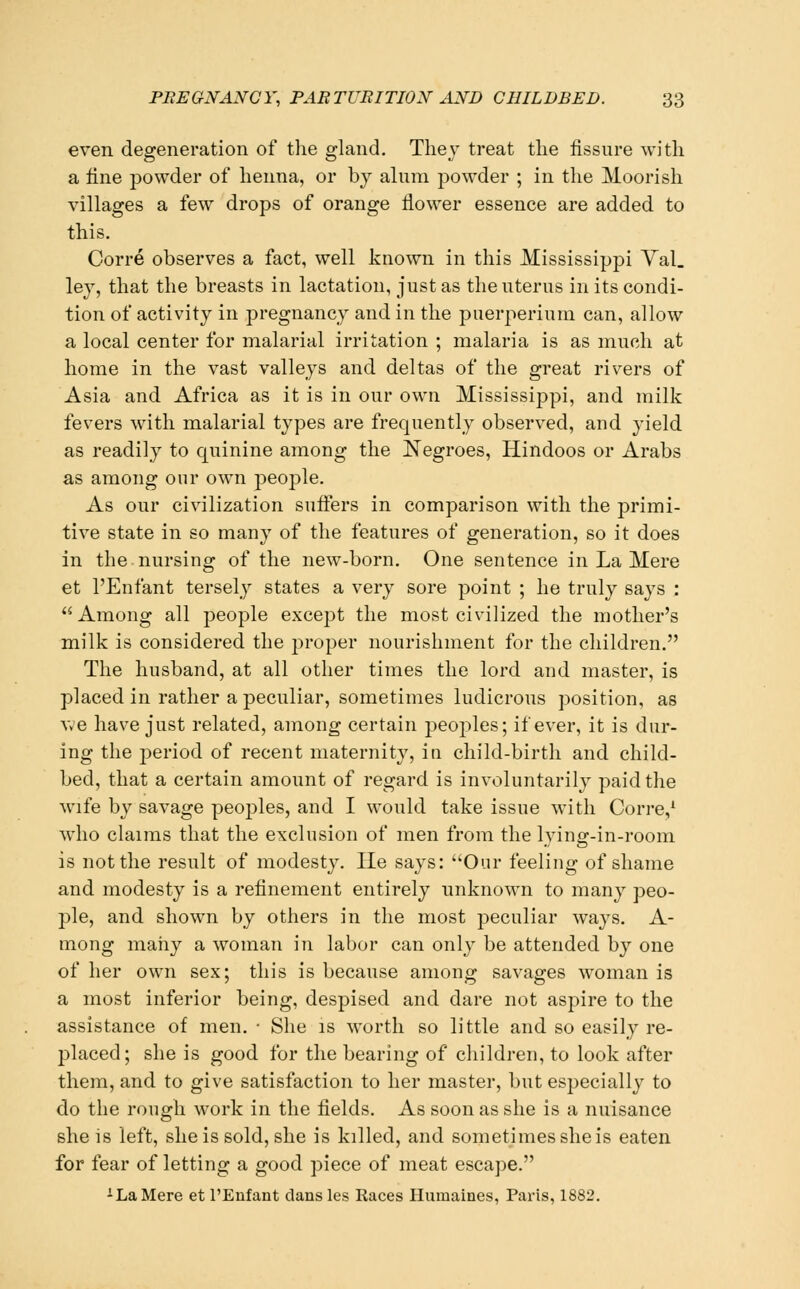 even degeneration of tlie gland. They treat tlie fissure with a fine powder of henna, or by alum powder ; in the Moorish villages a few drops of orange flower essence are added to this. Corre observes a fact, well known in this Mississippi Yal. ley, that the breasts in lactation, just as the uterus in its condi- tion of activity in pregnancy and in the puerperiuni can, allow a local center for malarial irritation ; malaria is as much at home in the vast valleys and deltas of the great rivers of Asia and Africa as it is in our own Mississippi, and milk fevers with malarial types are frequently observed, and yield as readily to quinine among the Negroes, Hindoos or Arabs as among our own people. As our civilization sufiers in comparison with the primi- tive state in so many of the features of generation, so it does in the nursing of the new-born. One sentence in La Mere et I'Enfant tersely states a very sore point ; he truly says : Among all people except the most civilized the mother's milk is considered the proper nourishment for the children. The husband, at all other times the lord and master, is placed in rather a peculiar, sometimes ludicrous position, as Vv'e have just related, among certain peoples; if ever, it is dur- ing the period of recent maternity, in child-birth and child- bed, that a certain amount of regard is involuntarily paid the wife by savage peoples, and I would take issue with Corre/ who claims that the exclusion of men from the lying-in-room is not the result of modesty. He says: Our feeling of shame and modesty is a refinement entirely unknown to many peo- ple, and shown by others in the most peculiar ways. A- mong many a woman in labor can only be attended by one of her own sex; this is because among savages woman is a most inferior being, despised and dare not aspire to the assistance of men. • She is worth so little and so easily re- placed; she is good for the bearing of children, to look after them, and to give satisfaction to her master, but especially to do the rough work in the fields. As soon as she is a nuisance she is left, she is sold, she is killed, and sometimes she is eaten for fear of letting a good piece of meat escape. ^ La Mere et I'Enfant dans Ics Races Humaines, Paris, 1882.