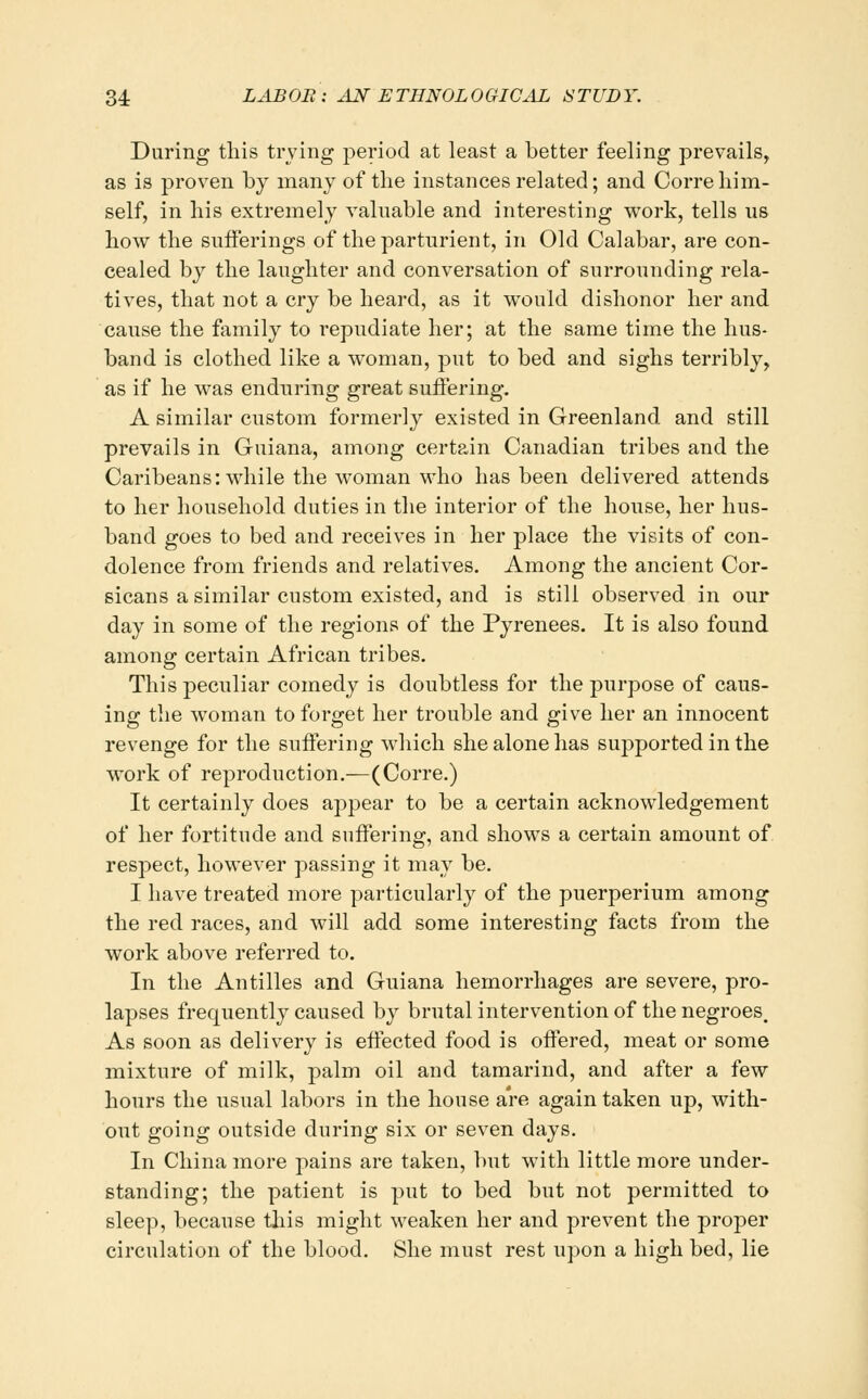 During this trying period at least a better feeling prevails, as is proven by many of the instances related; and Correhim- self, in his extremely valuable and interesting work, tells us how the sufferings of the parturient, in Old Calabar, are con- cealed by the laughter and conversation of surrounding rela- tives, that not a cry be heai'd, as it would dishonor her and cause the family to repudiate her; at the same time the hus- band is clothed like a woman, put to bed and sighs terribly, as if he was enduring great suffering. A similar custom formerly existed in Greenland and still prevails in Guiana, among certain Canadian tribes and the Caribeans: while the woman M'ho has been delivered attends to her household duties in the interior of the house, her hus- band goes to bed and receives in her place the visits of con- dolence from friends and relatives. Among the ancient Cor- sicans a similar custom existed, and is still observed in our day in some of the regions of the Pyrenees. It is also found among certain African tribes. This peculiar comedy is doubtless for the purpose of caus- ing the woman to forget her trouble and give her an innocent revenge for the suffering which she alone has supported in the work of reproduction.—(Corre.) It certainly does appear to be a certain acknowledgement of her fortitude and suffering, and shows a certain amount of respect, however passing it may be. I have treated more particularly of the puerperium among the red races, and will add some interesting facts from the work above referred to. In the Antilles and Guiana hemorrhages are severe, pro- lapses frequently caused by brutal intervention of the negroes. As soon as delivery is effected food is offered, meat or some mixture of milk, palm oil and tamarind, and after a few hours the usual labors in the house are again taken up, with- out going outside during six or seven days. In China more pains are taken, but with little more under- standing; the patient is put to bed but not permitted to sleep, because this inight weaken her and prevent the proper circulation of the blood. She must rest upon a high bed, lie