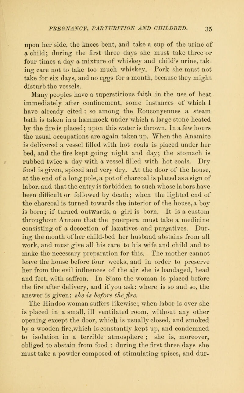 upon her side, the knees bent, and take a cup of the nrine of a child; during the first three days she must take three or four times a day a mixture of whiskey and child's urine, tak- ing care not to take too much whiskey. Pork she must not take for six days, and no eggs for a month, because they might disturb the vessels. Many peoples have a superstitious faith in the use of heat immediately after confinement, some instances of which I have already cited : so among the Rouconyennes a steam bath is taken in a hammock under which a large stone heated by the fire is placed; upon this water is thrown. In a few hours the usual occupations are again taken up. When the Anamite is delivered a vessel filled with hot coals is placed under her bed, and the fire kept going night and day; the stomach is rubbed twice a day with a vessel filled with hot coals. Dry food is given, spiced and very dry. At the door of the house, at the end of a long pole, a pot of charcoal is placed as a sign of labor, and that the entry is forbidden to such whose labors have been difiicult or followed by death; when the lighted end of the charcoal is turned towards the interior of the house, a boy is born; if turned outwards, a girl is born. It is a custom throughout Annam that the puerpera must take a medicine consisting of a decoction of laxatives and j^urgatives. Dur- ing the month of her child-bed her husband abstains from all work, and must give all his care to his wife and child and to make the necessary preparation for this. The mother cannot leave the house before four weeks, and in order to preserve her from the evil influences of the air she is bandaged, head and feet, with saffron. In Siam the woman is placed before the fire after delivery, and if you ask: where is so and so, the answer is given: ahe is before the fire. The Hindoo woman suffers likewise; when labor is over she is placed in a small, ill ventilated room, without any other opening except the door, which is usually closed, and smoked by a wooden fire,wliich is constantly kept up, and condemned to isolation in a terrible atmosphere ; she is, moreover, obliged to abstain from food : during the first three days she must take a powder composed of stimulating spices, and dur-